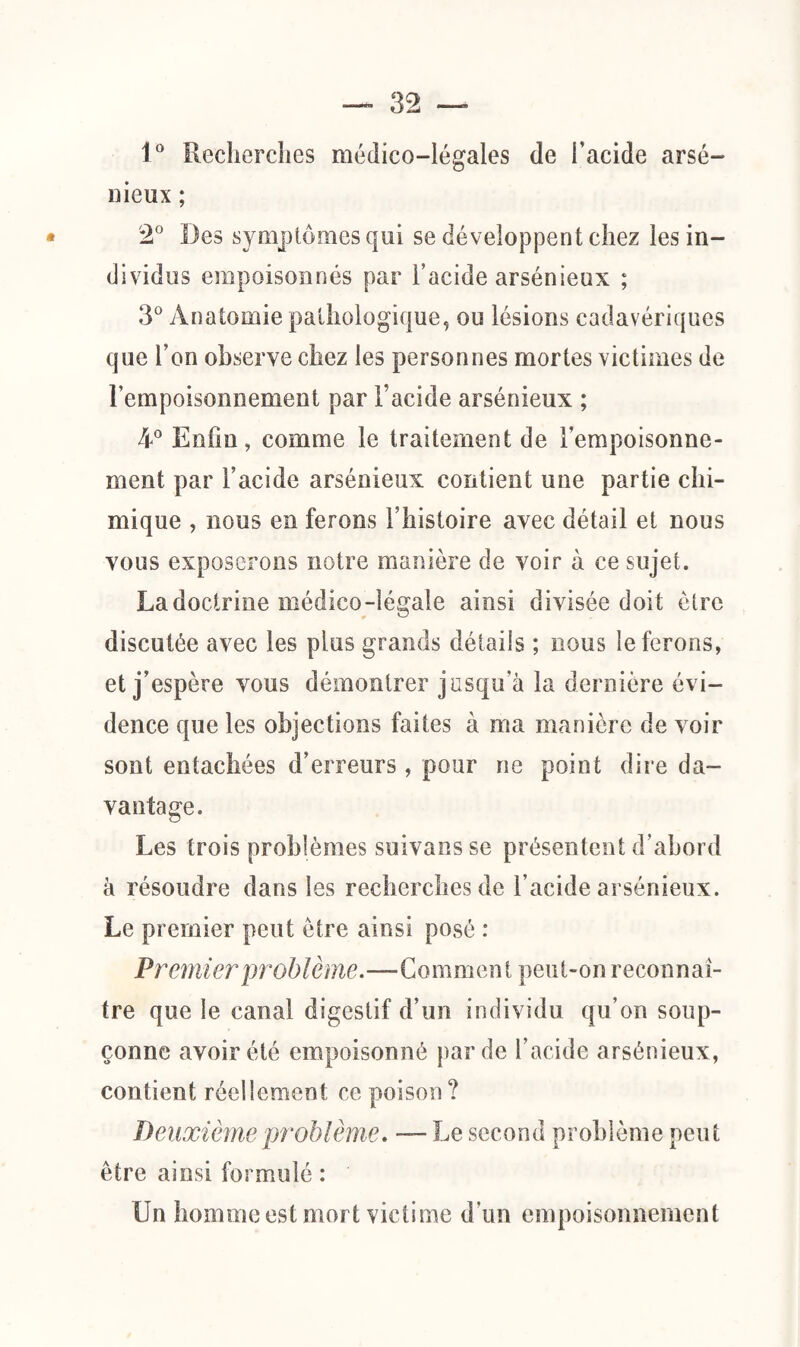 1° Recherches médico-légales de l’acide arsé¬ nieux ; * 2° Des symptômes qui se développent chez les in¬ dividus empoisonnés par l’acide arsénieux ; 3° Anatomie pathologique, ou lésions cadavériques que l’on observe chez les personnes mortes victimes de l’empoisonnement par l’acide arsénieux ; 4° Enfin, comme le traitement de l’empoisonne¬ ment par l’acide arsénieux contient une partie chi¬ mique , nous en ferons l’histoire avec détail et nous vous exposerons notre manière de voir à ce sujet. La doctrine médico-légale ainsi divisée doit être discutée avec les plus grands détails ; nous le ferons, et j’espère vous démontrer jusqu’à la dernière évi¬ dence que les objections faites à ma manière de voir sont entachées d’erreurs, pour ne point dire da¬ vantage. Les trois problèmes suivansse présentent d’abord à résoudre dans les recherches de l’acide arsénieux. Le premier peut être ainsi posé : Premier 'problème.—Comment peut-on reconnaî¬ tre que le canal digestif d’un individu qu’on soup¬ çonne avoir été empoisonné par de l’acide arsénieux, contient réellement ce poison ? Deuxième problème. — Le second problème peut être ainsi formulé : Un homme est mort victime d’un empoisonnement