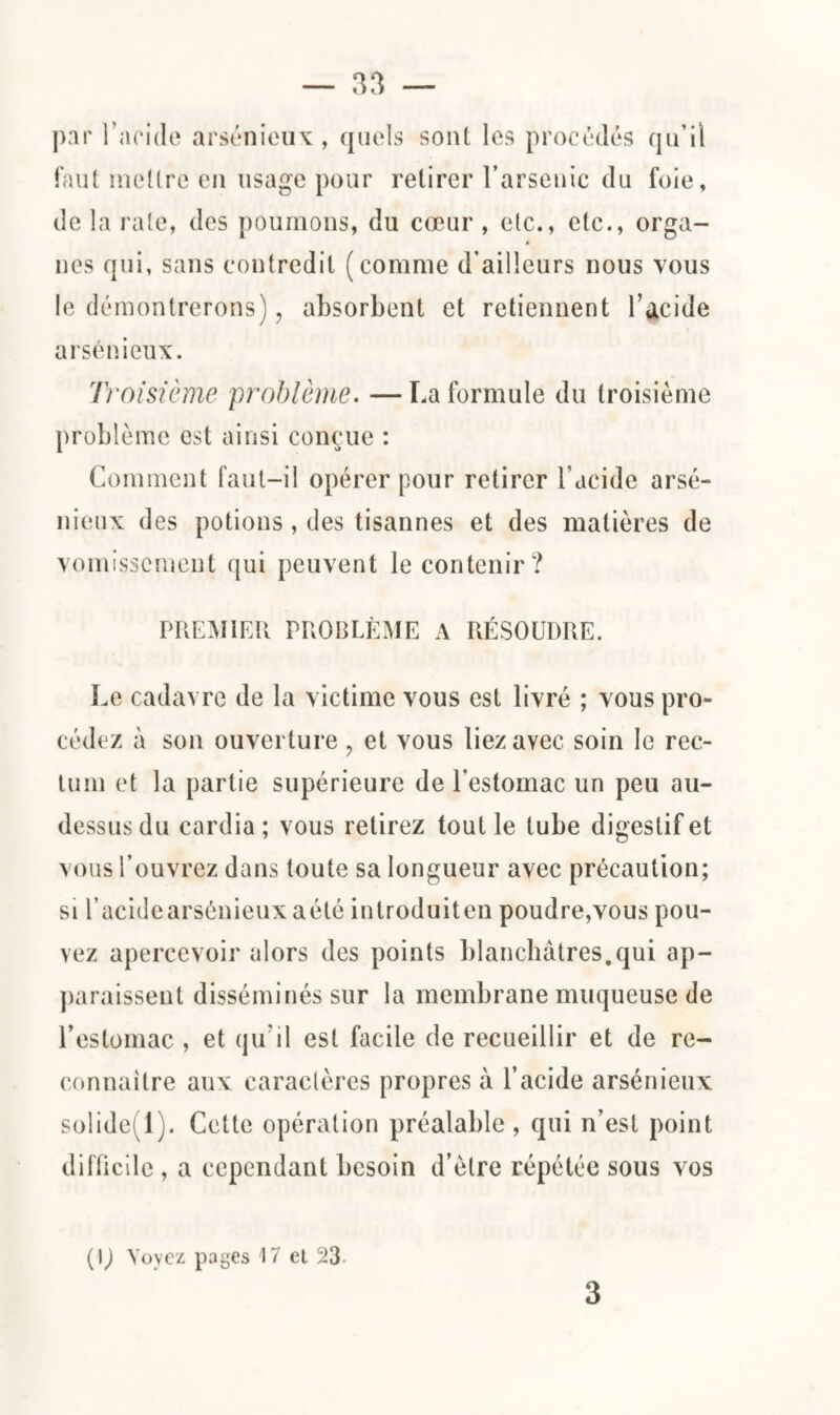 par l’aride arsénieux, quels sont les procédés qu’il faut mettre cil usage pour retirer l’arsenic du foie, de la rate, des poumons, du cœur , etc., etc., orga¬ nes qui, sans contredit (comme d’ailleurs nous vous le démontrerons), absorbent et retiennent l’acide arsénieux. Troisième 'problème. — La formule du troisième problème est ainsi conçue : Comment faut-il opérer pour retirer l’acide arsé¬ nieux des potions , des tisannes et des matières de vomissement qui peuvent le contenir? PREMIER PROBLÈME A RÉSOUDRE. Le cadavre de la victime vous est livré ; vous pro¬ cédez à son ouverture ? et vous liez avec soin le rec¬ tum et la partie supérieure de l’estomac un peu au- dessus du cardia ; vous retirez tout le tube digestif et vous l’ouvrez dans toute sa longueur avec précaution; si l’acidearsénieuxaété introduiten poudre,vous pou¬ vez apercevoir alors des points blanchâtres.qui ap¬ paraissent disséminés sur la membrane muqueuse de l’estomac , et qu’il est facile de recueillir et de re¬ connaître aux caraclères propres à l’acide arsénieux solide. 1). Cette opération préalable , qui n’est point difficile , a cependant besoin d’ètre répétée sous vos (IJ Voyez pages 17 et 23- 3