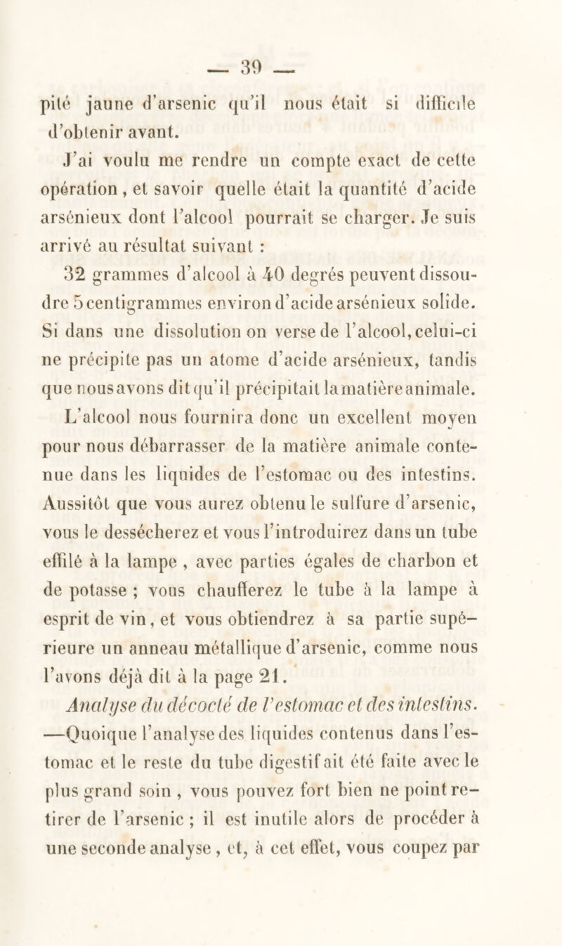 pilé jaune d’arsenic qu’il nous était si difficile d’obtenir avant. J’ai voulu me rendre un compte exact de cette opération, et savoir quelle était la quantité d’acide arsénieux dont l’alcool pourrait se charger. Je suis arrivé au résultat suivant : 32 grammes d’alcool à 40 degrés peuvent dissou¬ dre 5 centigrammes environ d’acide arsénieux solide. Si dans une dissolution on verse de l’alcool, celui-ci ne précipite pas un atome d’acide arsénieux, tandis que nous avons dit qu’il précipitait lamatière animale. L’alcool nous fournira donc un excellent moyen pour nous débarrasser de la matière animale conte¬ nue dans les liquides de l’estomac ou des intestins. Aussitôt que vous aurez obtenu le sulfure d’arsenic, vous le dessécherez et vous l’introduirez dans un tube effilé à la lampe , avec parties égales de charbon et de potasse ; vous chaufferez le tube à la lampe à esprit de vin, et vous obtiendrez à sa partie supé¬ rieure un anneau métallique d’arsenic, comme nous l’avons déjà dit à la page 21. Analyse du décodé de Vestomac et des intestins. —Quoique l’analyse des liquides contenus dans l’es¬ tomac et le reste du tube digestif ait été faite avec le plus grand soin , vous pouvez fort bien ne point re¬ tirer de l’arsenic; il est inutile alors de procéder à une seconde analyse , et, à cet effet, vous coupez par