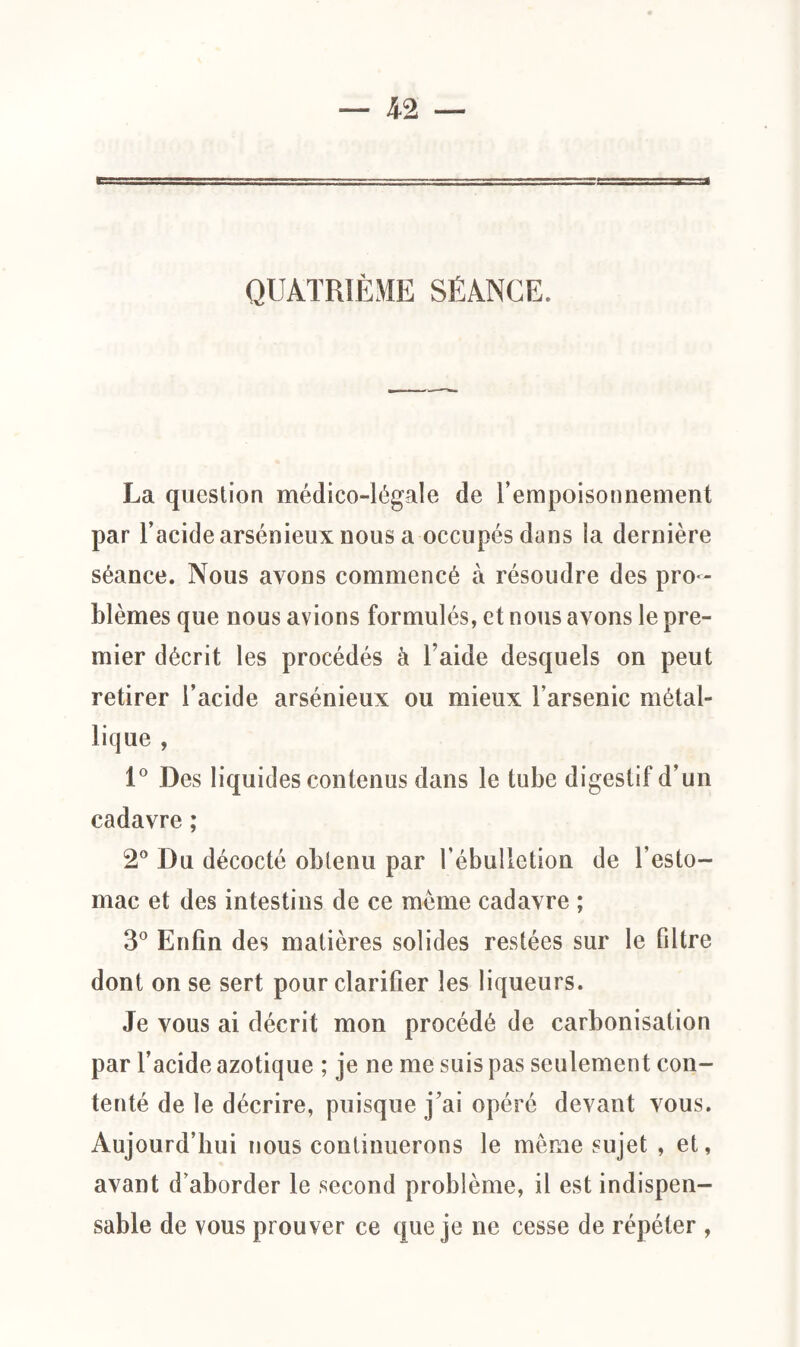 QUATRIÈME SÉANCE. La question médico-légale de l’empoisonnement par l’acide arsénieux nous a occupés dans la dernière séance. Nous avons commencé à résoudre des pro¬ blèmes que nous avions formulés, et nous avons le pre¬ mier décrit les procédés à l aide desquels on peut retirer l’acide arsénieux ou mieux l’arsenic métal¬ lique , 1° Des liquides contenus dans le tube digestif d’un cadavre ; 2° Du décocté obtenu par l’ébulletion de l’esto¬ mac et des intestins de ce même cadavre ; 3° Enfin des matières solides restées sur le filtre dont on se sert pour clarifier les liqueurs. Je vous ai décrit mon procédé de carbonisation par l’acide azotique ; je ne me suis pas seulement con¬ tenté de le décrire, puisque j’ai opéré devant vous. Aujourd’hui nous continuerons le même sujet , et, avant d’aborder le second problème, il est indispen¬ sable de vous prouver ce que je ne cesse de répéter ,