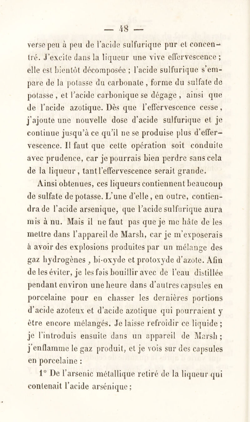 verse peu à peu de l’acide sulfurique pur et concen¬ tré. J’excite dans la liqueur une vive effervescence ; elle est bientôt décomposée ; l’acide sulfurique s’em¬ pare de la potasse du carbonate , forme du sulfate de potasse , et l'acide carbonique se dégage , ainsi que de l’acide azotique. Dès que l’effervescence cesse, j’ajoute une nouvelle dose d’acide sulfurique et je continue jusqu’à ce qu'il ne se produise plus d’effer¬ vescence. Il faut que cette opération soit conduite avec prudence, car je pourrais bien perdre sans cela de la liqueur, tant l’effervescence serait grande. Ainsi obtenues, ces liqueurs contiennent beaucoup de sulfate de potasse. L’une d’elle, en outre, contien¬ dra de l’acide arsenique, que l'acide sulfurique aura mis à nu. Mais il ne faut pas que je me bâte de les mettre dans l’appareil de Marsh, car je m’exposerais à avoir des explosions produites par un mélange des gaz hydrogènes y bi-oxyde et protoxyde d’azote. Afin de les éviter, je les fais bouillir avec de l’eau distillée pendant environ une heure dans d’autres capsules en porcelaine pour en chasser les dernières portions d’acide azoteux et d’acide azotique qui pourraient y être encore mélangés. Je laisse refroidir ce liquide ; je l’introduis ensuite dans un appareil de Marsh ; j’enflamme le gaz produit, et je vois sur des capsules en porcelaine : 1° De 1’ arsenic métallique retiré de la liqueur qui contenait l’acide arsénique;