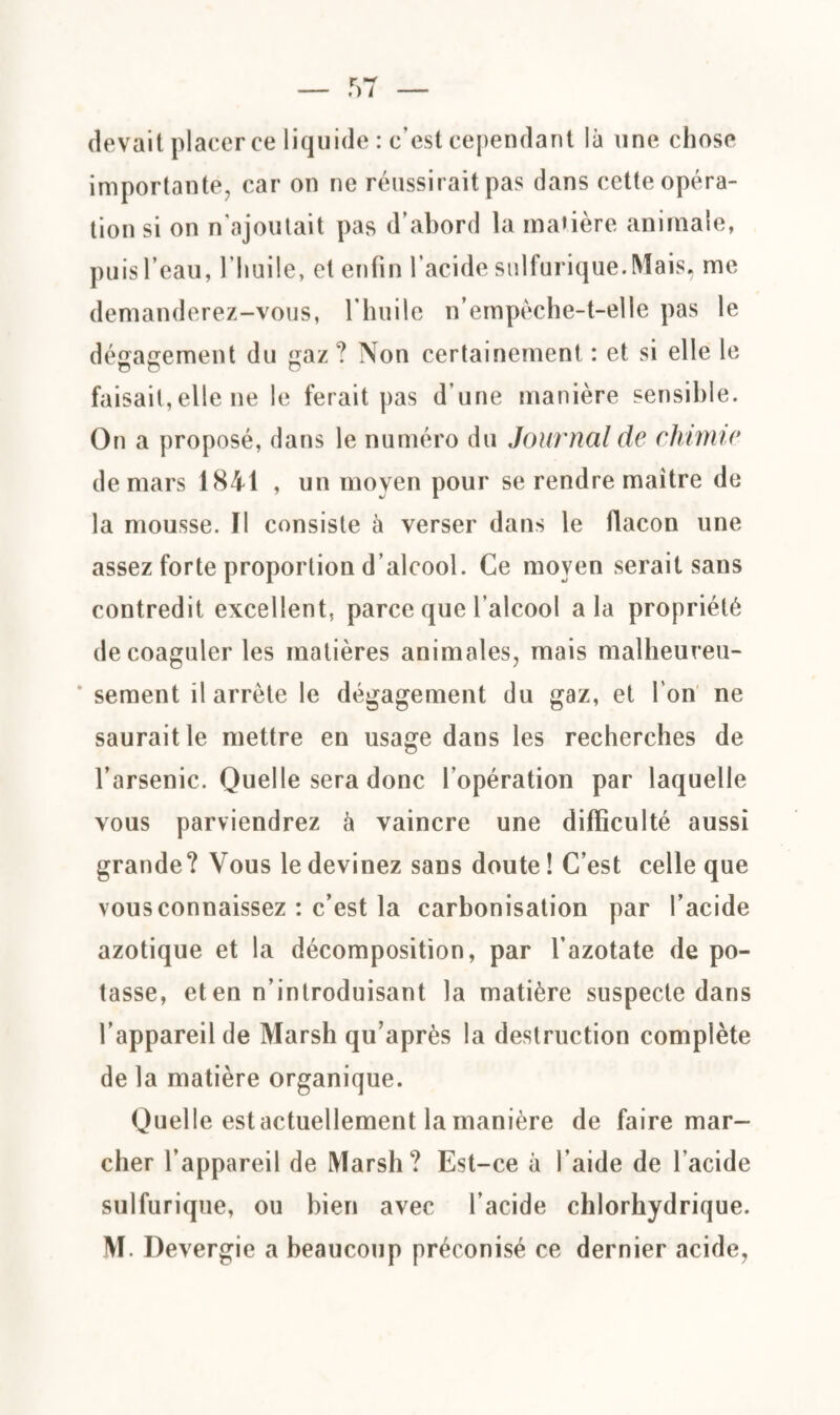 devait placer ce liquide : c’est cependant là une chose importante, car on ne réussirait pas dans cette opéra¬ tion si on n’ajoutait pas d’abord la matière animale, puis l’eau, l’huile, et enfin l’acide sulfurique. Mais, me demanderez-vous, l'huile n’empèche-t-elle pas le dégagement du gaz ? Non certainement : et si elle le o O O faisait,elle 11e le ferait pas d’une manière sensible. On a proposé, dans le numéro du Journal de chimie de mars 1841 , un moyen pour se rendre maître de la mousse. Il consiste à verser dans le flacon une assez forte proportion d’alcool. Ce moyen serait sans contredit excellent, parce que l’alcool a la propriété de coaguler les matières animales, mais malheureu¬ sement il arrête le dégagement du gaz, et l'on ne saurait le mettre en usage dans les recherches de l’arsenic. Quelle sera donc l’opération par laquelle vous parviendrez à vaincre une difficulté aussi grande? Vous le devinez sans doute! C’est celle que vous connaissez : c’est la carbonisation par l’acide azotique et la décomposition, par l’azotate de po¬ tasse, et en n’introduisant la matière suspecte dans l’appareil de Marsh qu’après la destruction complète de la matière organique. Quelle est actuellement la manière de faire mar¬ cher l’appareil de Marsh? Est-ce à l’aide de l’acide sulfurique, ou bien avec l’acide chlorhydrique.