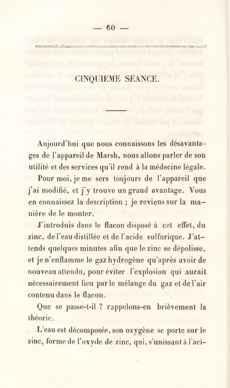 CINQUIÈME SÉANCE. Aujourd'hui que dous connaissons les désavanta¬ ges de l’appareil de Marsh, nous allons parler de son utilité et des services qu’il rend à la médecine légale. Pour moi, je me sers toujours de l’appareil que j’ai modifié, et j’y trouve un grand avantage. Vous en connaissez la description ; je reviens sur la ma¬ nière de le monter. J introduis dans le flacon disposé à cet effet, du zinc, de Peau distillée et de l’acide sulfurique. J at¬ tends quelques minutes afin que le zinc se dépolisse, et je n’enflamme le gaz hydrogène qu’après avoir de nouveau attendu, pour éviter l’explosion qui aurait nécessairement lieu parle mélange du gaz et de l’air contenu dans le flacon. Que se passe-t-il ? rappelons-en brièvement la théorie. L’eau est décomposée, son oxygène se porte sur le zinc, forme de l’oxyde de zinc, qui, s’unissant à l’aci-