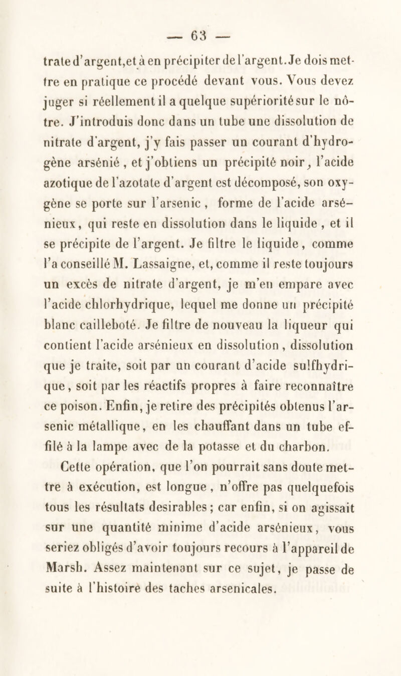 trate d’argent,et à en précipiter de l’argent. Je dois met¬ tre en pratique ce procédé devant vous. Vous devez juger si réellement il a quelque supériorité sur le nô¬ tre. J’introduis donc dans un tube une dissolution de nitrate d’argent, j’y fais passer un courant d’hydro¬ gène arsénié , et j’obtiens un précipité noir, l’acide azotique de l’azotate d’argent est décomposé, son oxy¬ gène se porte sur l’arsenic , forme de l’acide arsé¬ nieux, qui reste en dissolution dans le liquide , et il se précipite de l’argent. Je filtre le liquide, comme l’a conseillé M. Lassaigne, et, comme il reste toujours un excès de nitrate d’argent, je m’en empare avec l’acide chlorhydrique, lequel me donne un précipité blanc cailleboté. Je filtre de nouveau la liqueur qui contient l’acide arsénieux en dissolution, dissolution que je traite, soit par un courant d’acide sulfhydri- que, soit par les réactifs propres à faire reconnaître ce poison. Enfin, je retire des précipités obtenus l’ar¬ senic métallique, en les chauffant dans un tube ef¬ filé à la lampe avec de la potasse et du charbon. Cette opération, que l’on pourrait sans doute met¬ tre à exécution, est longue , n’offre pas quelquefois tous les résultats désirables ; car enfin, si on agissait sur une quantité minime d’acide arsénieux, vous seriez obligés d’avoir toujours recours à l’appareil de Marsh. Assez maintenant sur ce sujet, je passe de suite à l’histoire des taches arsenicales.