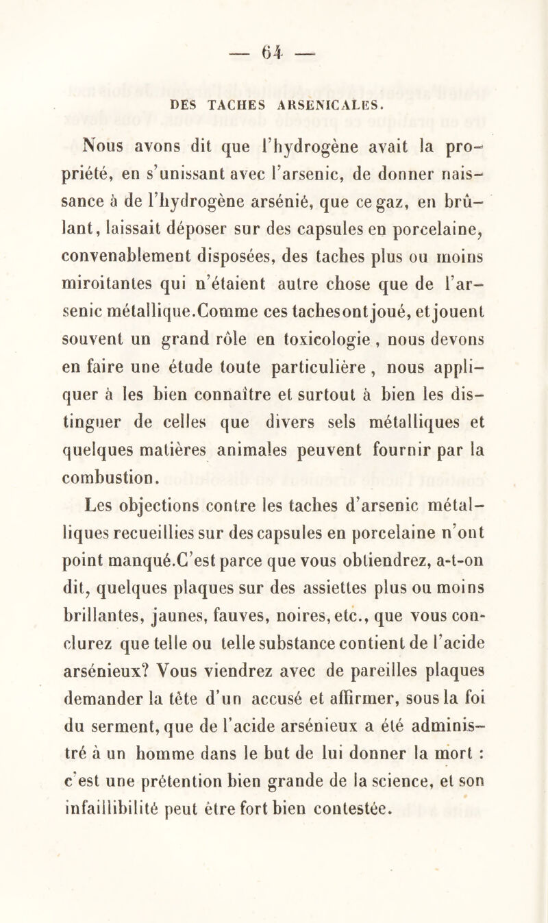 DES TACHES ARSENICALES. Nous avons dit que l’hydrogène avait la pro¬ priété, en s’unissant avec l’arsenic, de donner nais¬ sance à de l’hydrogène arsénié, que ce gaz, en brû¬ lant, laissait déposer sur des capsules en porcelaine, convenablement disposées, des taches plus ou moins miroitantes qui n’étaient autre chose que de l’ar¬ senic métallique.Comme ces tachesontjoué, etjouent souvent un grand rôle en toxicologie , nous devons en faire une étude toute particulière , nous appli¬ quer à les bien connaître et surtout à bien les dis¬ tinguer de celles que divers sels métalliques et quelques matières animales peuvent fournir par la combustion. Les objections contre les taches d’arsenic métal¬ liques recueillies sur des capsules en porcelaine n’ont point manqué.C est parce que vous obtiendrez, a-t-on dit, quelques plaques sur des assiettes plus ou moins brillantes, jaunes, fauves, noires, etc., que vous con¬ clurez que telle ou telle substance contient de l’acide arsénieux? Vous viendrez avec de pareilles plaques demander la tète d’un accusé et affirmer, sous la foi du serment, que de l’acide arsénieux a été adminis¬ tré à un homme dans le but de lui donner la mort : c'est une prétention bien grande de la science, et son infaillibilité peut être fort bien contestée.