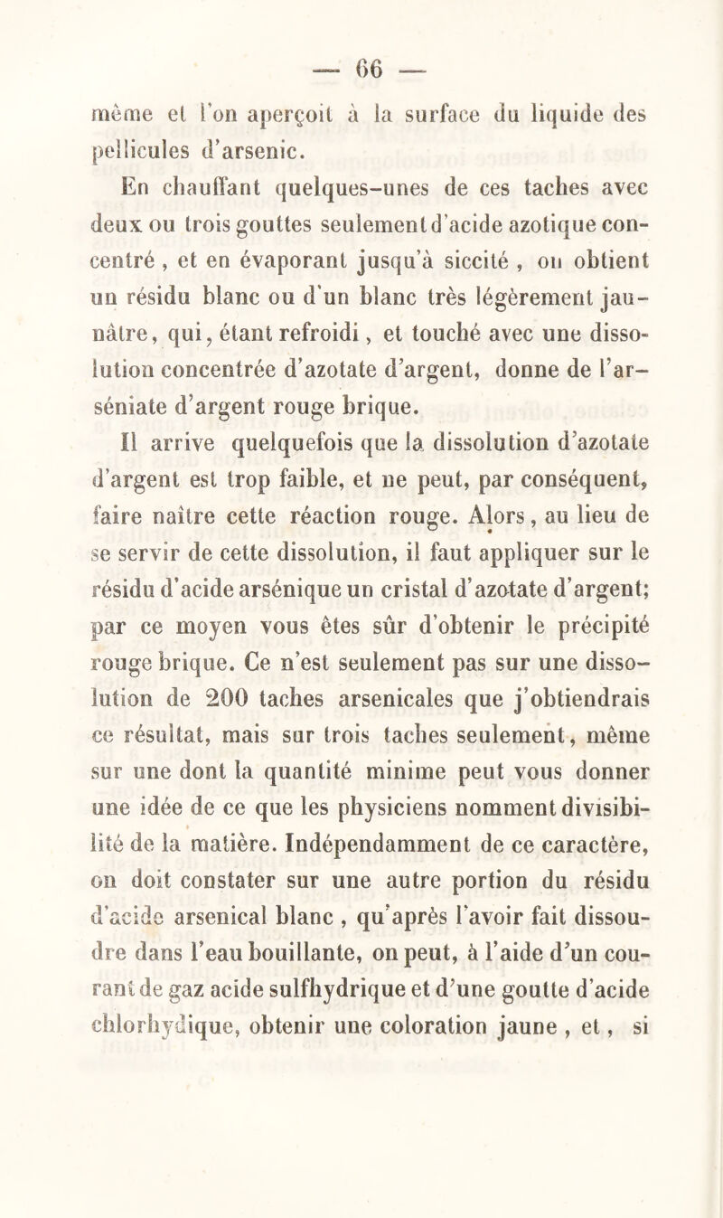 môme et l’on aperçoit à ia surface du liquide des pellicules d’arsenic. En chauffant quelques-unes de ces taches avec deux ou trois gouttes seulement d’acide azotique con¬ centré , et en évaporant jusqu’à siccité , on obtient un résidu blanc ou d'un blanc très légèrement jau¬ nâtre, qui, étant refroidi, et touché avec une disso¬ lution concentrée d’azotate d’argent, donne de l ar- séniate d’argent rouge brique. il arrive quelquefois que la dissolution d’azotate d’argent est trop faible, et ne peut, par conséquent, faire naître cette réaction rouge. Alors, au lieu de se servir de cette dissolution, il faut appliquer sur le résidu d’acide arsénique un cristal d’azotate d’argent; par ce moyen vous êtes sûr d’obtenir le précipité rouge brique. Ce n’est seulement pas sur une disso¬ lution de 200 taches arsenicales que j’obtiendrais ce résultat, mais sur trois taches seulement, même sur une dont la quantité minime peut vous donner une idée de ce que les physiciens nomment divisibi¬ lité de la matière. Indépendamment de ce caractère, on doit constater sur une autre portion du résidu Cl (AV m d e arsenical blanc , qu’après l’avoir fait dissou¬ dre dans l’eau bouillante, on peut, à l’aide d’un cou¬ rant de gaz acide sulfhydrique et d;une goutte d’acide chlorhydique, obtenir une coloration jaune , et, si