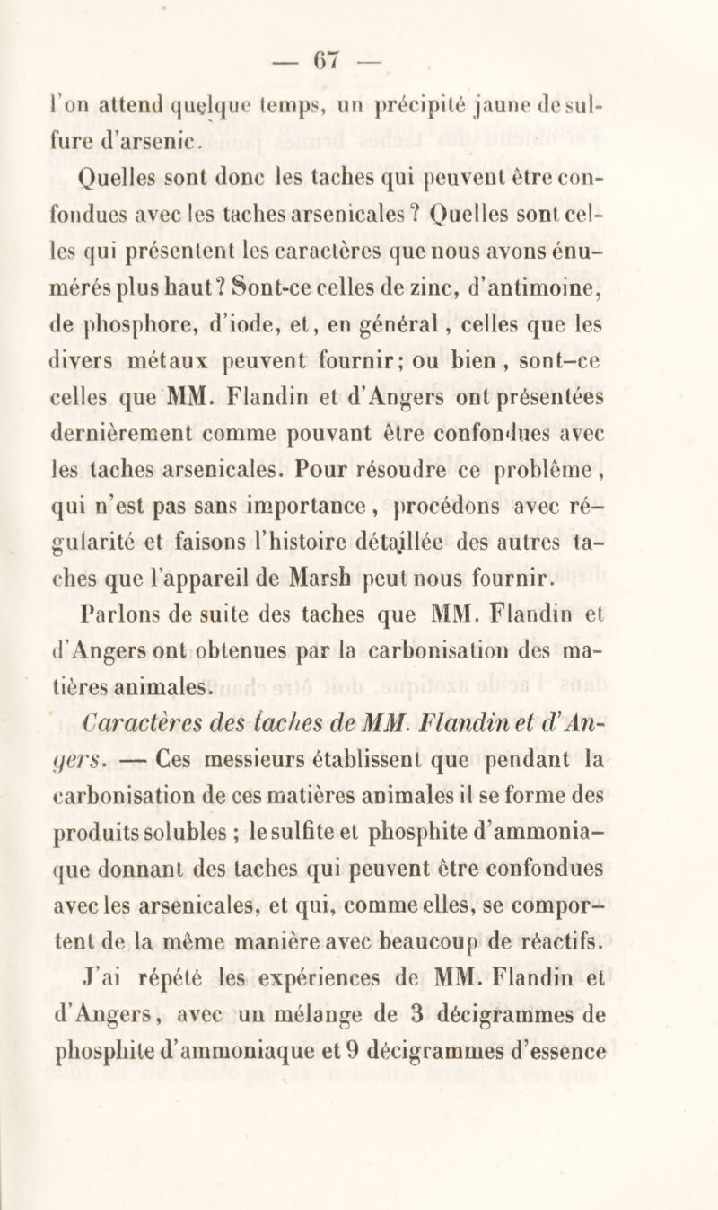 l’on attend quelque temps, un précipité jaune de sul¬ fure d’arsenic. Quelles sont donc les taches qui peuvent être con¬ fondues avec les taches arsenicales ? Quelles sont cel¬ les qui présentent les caractères que nous avons énu¬ mérés plus haut ? Sont-ce celles de zinc, d’antimoine, de phosphore, d’iode, et, en général, celles que les divers métaux peuvent fournir; ou bien, sont-ce celles que MM. Flandin et d’Angers ont présentées dernièrement comme pouvant être confondues avec les taches arsenicales. Pour résoudre ce problème, qui n’est pas sans importance , procédons avec ré¬ gularité et faisons l’histoire détaillée des autres ta¬ ches que l’appareil de Marsh peut nous fournir. Parlons de suite des taches que MM. Flandin et d’Angers ont obtenues par la carbonisation des ma¬ tières animales. Caractères des lâches de MM. Flandin et d'An¬ gers. — Ces messieurs établissent que pendant la carbonisation de ces matières animales il se forme des produits solubles ; le sulfite et phosphite d’ammonia¬ que donnant des taches qui peuvent être confondues avec les arsenicales, et qui, comme elles, se compor¬ tent de la même manière avec beaucoup de réactifs. J’ai répété les expériences de MM. Flandin et d’Angers, avec un mélange de 3 décigrammes de phosphite d’ammoniaque et 9 décigrammes d’essence