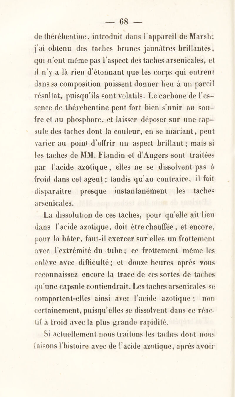 de thérébentine, introduit dans l’appareil de Marsh; j’ai obtenu des taches brunes jaunâtres brillantes, qui n’ont même pas l’aspect des taches arsenicales, et il n’j a là rien d’étonnant que les corps qui entrent dans sa composition puissent donner lieu à un pareil résultat, puisqu’ils sont volatils. Le carbone de l’es- sence de thérébentine peut fort bien s’unir au sou¬ fre et au phosphore, et laisser déposer sur une cap¬ sule des taches dont la couleur, en se mariant, peut varier au point d’offrir un aspect brillant ; mais si les taches de MM. Flandin et d’Angers sont traitées par l’acide azotique, elles ne se dissolvent pas à froid dans cet agent ; tandis qu’au contraire, il fait disparaître presque instantanément les taches arsenicales. La dissolution de ces taches, pour qu elle ait lieu dans l’acide azotique, doit être chauffée, et encore, pour la hâter, faut-il exercer sur elles un frottement avec l'extrémité du tube ; ce frottement même les enlève avec difficulté; et douze heures après vous reconnaissez encore la trace de ces sortes de taches qu’une capsule contiendrait. Les taches arsenicales se comportent-elles ainsi avec l'acide azotique ; non certainement, puisqu’elles se dissolvent dans ce réac- tif à froid avec la plus grande rapidité. Si actuellement nous traitons les taches dont nous faisons l’histoire avec de l’acide azotique, après avoir