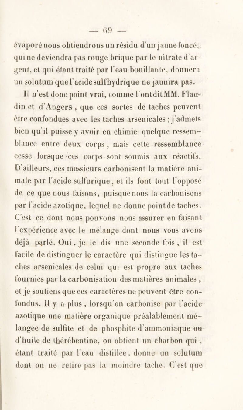 évaporé nous obtiendrons un résidu d’un jaune foncé* qui ne deviendra pas rouge brique par le nitrate d’ar¬ gent, et qui étant traité par l’eau bouillante, donnera un solutum que l’acidesulfhydrique ne jaunira pas. Il n’est donc point vrai, comme l’ontditMM. Flan- din et d'Angers , que ces sortes de taches peuvent être confondues avec les taches arsenicales ; j’admets bien qu’il puisse y avoir en chimie quelque ressem¬ blance entre deux corps, mais cette ressemblance cesse lorsque 'ces corps sont soumis aux réactifs. D’ailleurs, ces messieurs carbonisent la matière ani¬ male par l’acide sulfurique? et ils font tout l’opposé de ce que nous faisons, puisque nous la carbonisons par l’acide azotique, lequel ne donne point de taches. C’est ce dont nous pouvons nous assurer en faisant l'expérience avec le mélange dont nous vous avons déjà parlé. Oui, je le dis une seconde fois , il est facile de distinguer le caractère qui distingue les ta¬ ches arsenicales de celui qui est propre aux taches fournies par la carbonisation des matières animales , et je soutiens que ces caractères ne peuvent être con¬ fondus. Il y a plus , lorsqu’on carbonise par l’acide azotique une matière organique préalablement mé¬ langée de sulfite et de phospbite d’ammoniaque ou d’huile de thérébentine, on obtient un charbon qui , étant traité par l’eau distillée, donne un solutum dont on ne relire pas la moindre tache. C’est que