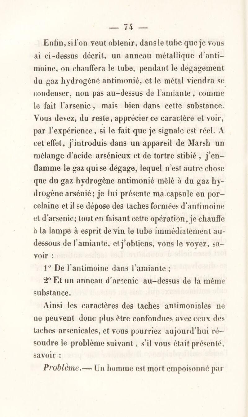 Enfin, sil’on veut obtenir, dans le tube que je vous ai ci-dessus décrit, un anneau métallique d’anti¬ moine, on chauffera le tube, pendant le dégagement du gaz hydrogéné antimonié, et le métal viendra se condenser, non pas au-dessus de l’amiante, comme le fait l’arsenic, mais bien dans cette substance. Vous devez, du reste, apprécier ce caractère et voir, par Inexpérience, si le fait que je signale est réel. A cet effet, j introduis dans un appareil de Marsh un mélange d’acide arsénieux et de tartre stibié , j’en¬ flamme le gaz qui se dégage, lequel n’est autre chose que du gaz hydrogène antimonié mêlé à du gaz hy¬ drogène arsénié; je lui présente ma capsule en por¬ celaine et il se dépose des taches formées d’antimoine et d’arsenic; tout en faisant cette opération , je chauffe k la lampe à esprit devin le tube immédiatement au- dessous de l’amiante, et j’obtiens, vous le voyez, sa¬ voir : 1° De l’antimoine dans l’amiante ; 2° Et un anneau d’arsenic au-dessus de la même substance. Ainsi les caractères des taches antimoniales ne ne peuvent donc plus être confondues avec ceux des taches arsenicales, et vous pourriez aujourd’hui ré¬ soudre le problème suivant, s’il vous était présenté, savoir : ProblèmeUn homme est mort empoisonné par