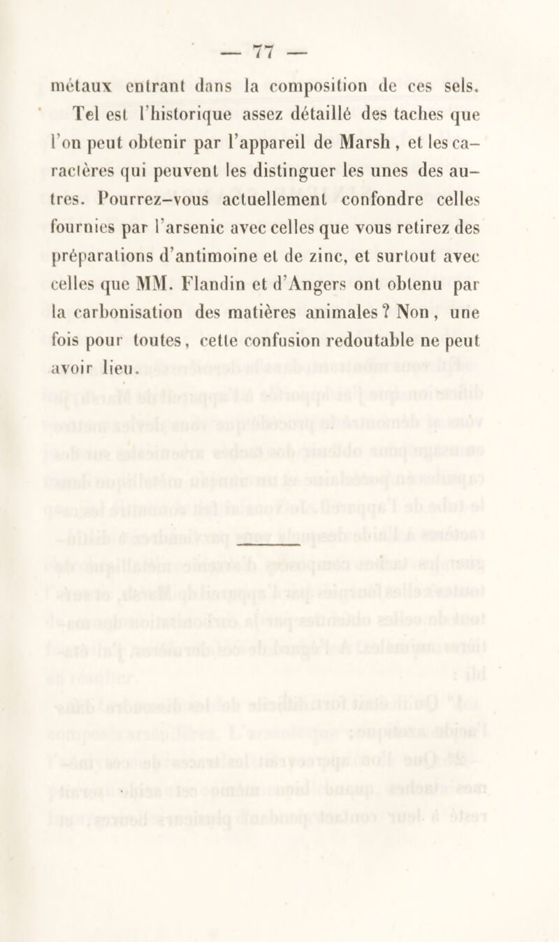 métaux entrant dans la composition de ces sels. Tel est l'hislorique assez détaillé des taches que l’on peut obtenir par l’appareil de Marsh , et les ca¬ ractères qui peuvent les distinguer les unes des au¬ tres. Pourrez-vous actuellement confondre celles fournies par l'arsenic avec celles que vous retirez des préparations d’antimoine et de zinc, et surtout avec celles que MM. Flandin et d’Angers ont obtenu par la carbonisation des matières animales? Non, une fois pour toutes, cette confusion redoutable ne peut avoir lieu.