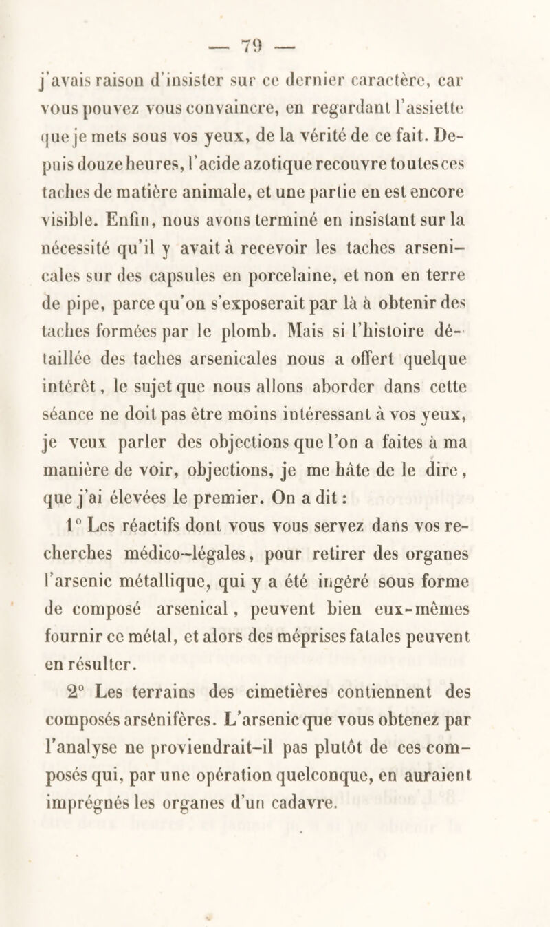 j’avais raison d’insister sur ce dernier caractère, car vous pouvez vous convaincre, en regardant l’assiette que je mets sous vos yeux, de la vérité de ce fait. De¬ puis douze heures, l’acide azotique recouvre toutes ces taches de matière animale, et une parlie en est encore visible. Enfin, nous avons terminé en insistant sur la nécessité qu’il y avait à recevoir les taches arseni¬ cales sur des capsules en porcelaine, et non en terre de pipe, parce qu’on s’exposerait par là à obtenir des taches formées par le plomb. Mais si l’histoire dé¬ taillée des taches arsenicales nous a offert quelque intérêt, le sujet que nous allons aborder dans cette séance ne doit pas être moins intéressant à vos yeux, je veux parler des objections que l’on a faites à ma manière de voir, objections, je me hâte de le dire , que j’ai élevées le premier. On a dit : 1° Les réactifs dont vous vous servez dans vos re¬ cherches médico-légales, pour retirer des organes l’arsenic métallique, qui y a été ingéré sous forme de composé arsenical, peuvent bien eux-mêmes fournir ce métal, et alors des méprises fatales peuvent en résulter. 2° Les terrains des cimetières contiennent des composés arsénifères. L’arsenic que vous obtenez par l’analyse ne proviendrait-il pas plutôt de ces com¬ posés qui, par une opération quelconque, en auraient imprégnés les organes d’un cadavre.