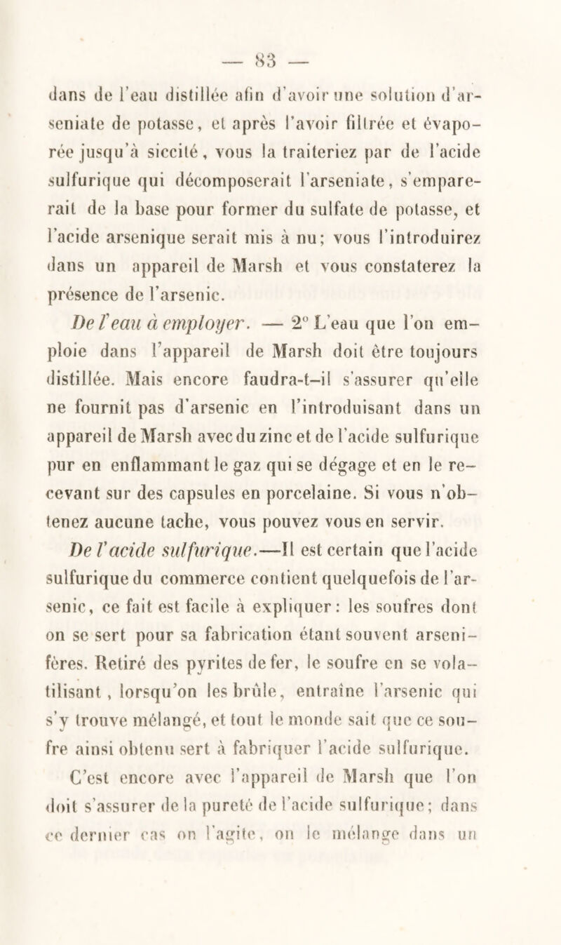 dans de l’eau distillée afin d’avoir une solution d’ar- seniate de potasse, et après l’avoir filtrée et évapo¬ rée jusqu’à siccité, vous la traiteriez par de l’acide sulfurique qui décomposerait l’arseniate, s’empare¬ rait de la hase pour former du sulfate de potasse, et l’acide arsenique serait mis à nu; vous l’introduirez dans un appareil de Marsh et vous constaterez la présence de l’arsenic. De l'eau à employer. — 2° L'eau que l’on em¬ ploie dans l’appareil de Marsh doit être toujours distillée. Mais encore faudra-t-il s’assurer qu’elle ne fournit pas d’arsenic en l’introduisant dans un appareil de Marsh avec du zinc et de l'acide sulfurique pur en enflammant le gaz qui se dégage et en le re¬ cevant sur des capsules en porcelaine. Si vous n’oh- tenez aucune tache, vous pouvez vous en servir. De Vacide sulfurique.—Il est certain que l’acide sulfurique du commerce contient quelquefois de l’ar¬ senic, ce fait est facile à expliquer: les soufres dont on se sert pour sa fabrication étant souvent arseni- fères. Retiré des pyrites de fer, le soufre en se vola¬ tilisant, lorsqu’on les brûle, entraîne l’arsenic qui s’y trouve mélangé, et tout le monde sait que ce sou¬ fre ainsi obtenu sert à fabriquer l’acide sulfurique. C’est encore avec l’appareil de Marsh que l’on doit s’assurer de la pureté de l’acide sulfurique; dans ce dernier cas on l’agite, on le mélange dans un