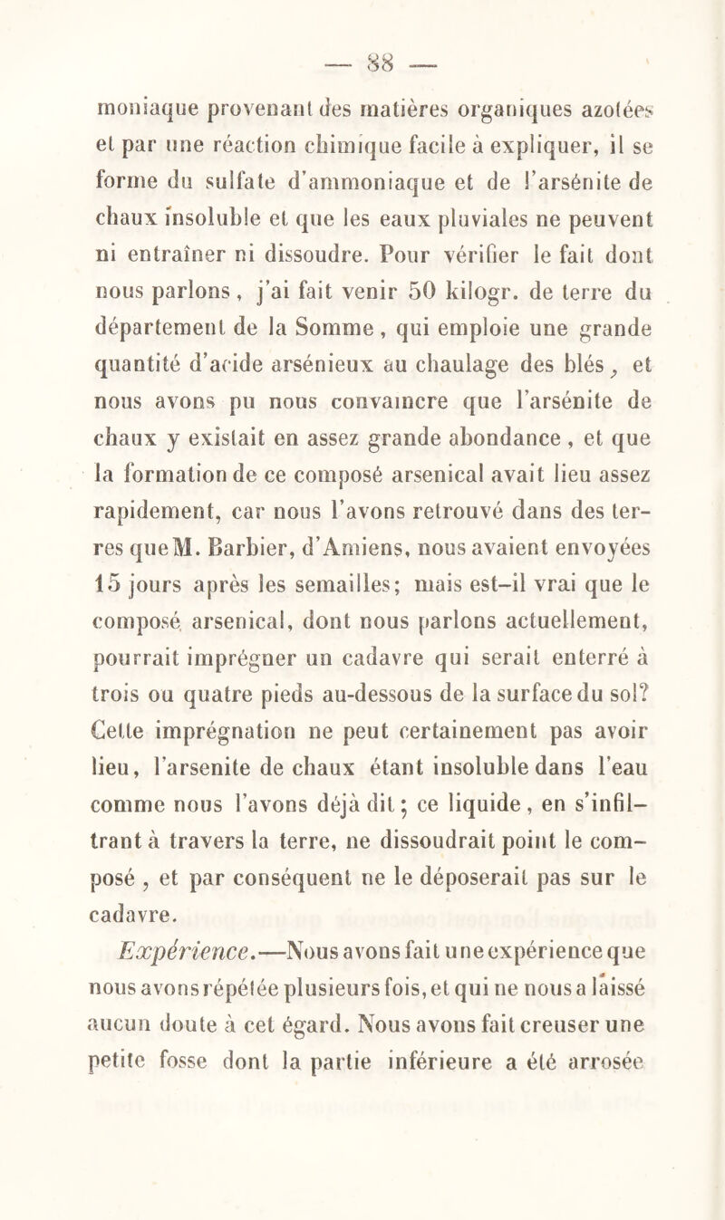 moniaque provenant des matières organiques azotées et par une réaction chimique facile à expliquer, il se forme du sulfate d’ammoniaque et de l’arsénite de chaux insoluble et que les eaux pluviales ne peuvent ni entraîner ni dissoudre. Pour vérifier le fait dont nous parlons, j’ai fait venir 50 kilogr. de terre du département de la Somme, qui emploie une grande quantité d’acide arsénieux au chaulage des blés ^ et nous avons pu nous convaincre que l’arsénite de chaux y existait en assez grande abondance , et que la formation de ce composé arsenical avait lieu assez rapidement, car nous l’avons retrouvé dans des ter¬ res queM. Barbier, d’Amiens, nous avaient envoyées 15 jours après les semailles; mais est-il vrai que le composé arsenical, dont nous parlons actuellement, pourrait imprégner un cadavre qui serait enterré à trois ou quatre pieds au-dessous de la surface du sol? Cette imprégnation ne peut certainement pas avoir lieu, l'arsenite de chaux étant insoluble dans l’eau comme nous l’avons déjà dit; ce liquide, en s’infil¬ trant à travers la terre, ne dissoudrait point le com¬ posé , et par conséquent ne le déposerait pas sur le cadavre. Expérience.—Nous avons fait une expérience que nous avons répétée plusieurs fois, et qui ne nous a laissé aucun doute à cet égard. Nous avons fait creuser une petite fosse dont la partie inférieure a été arrosée