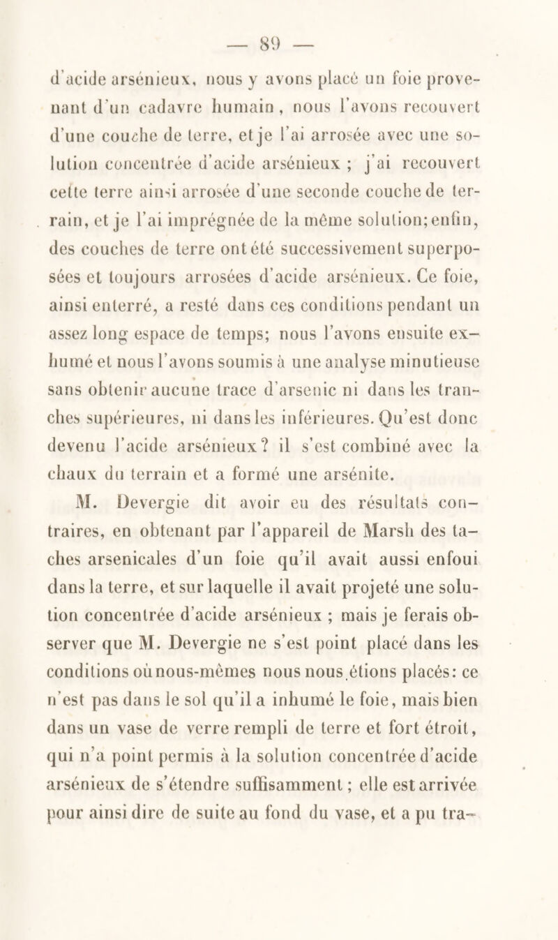 d acide arsénieux, nous y avons placé un foie prove¬ nant d’un cadavre humain, nous l’avons recouvert d’une couche de terre, et je l’ai arrosée avec une so¬ lution concentrée d’acide arsénieux ; j’ai recouvert cette terre ainsi arrosée d’une seconde couche de ter¬ rain, et je l’ai imprégnée de la môme solution; enfin, des couches de terre ont été successivement superpo¬ sées et toujours arrosées d’acide arsénieux. Ce foie, ainsi enterré, a resté dans ces conditions pendant un assez long espace de temps; nous l’avons ensuite ex¬ humé et nous l’avons soumis à une analyse minutieuse sans obtenir aucune trace d’arsenic ni dans les tran¬ ches supérieures, ni dans les inférieures. Qu’est donc devenu l’acide arsénieux? il s’est combiné avec la chaux du terrain et a formé une arsénite. M. Devergie dit avoir eu des résultats con¬ traires, en obtenant par l’appareil de Marsh des ta¬ ches arsenicales d’un foie qu’il avait aussi enfoui clans la terre, et sur laquelle il avait projeté une solu¬ tion concentrée d'acide arsénieux ; mais je ferais ob¬ server que M. Devergie ne s’est point placé dans les conditions où nous-mêmes nous nous,étions placés: ce n’est pas dans le sol qu’il a inhumé le foie, mais bien dans un vase de verre rempli de terre et fort étroit, qui n’a point permis à la solution concentrée d’acide arsénieux de s’étendre suffisamment ; elle est arrivée pour ainsi dire de suite au fond du vase, et a pu tra~