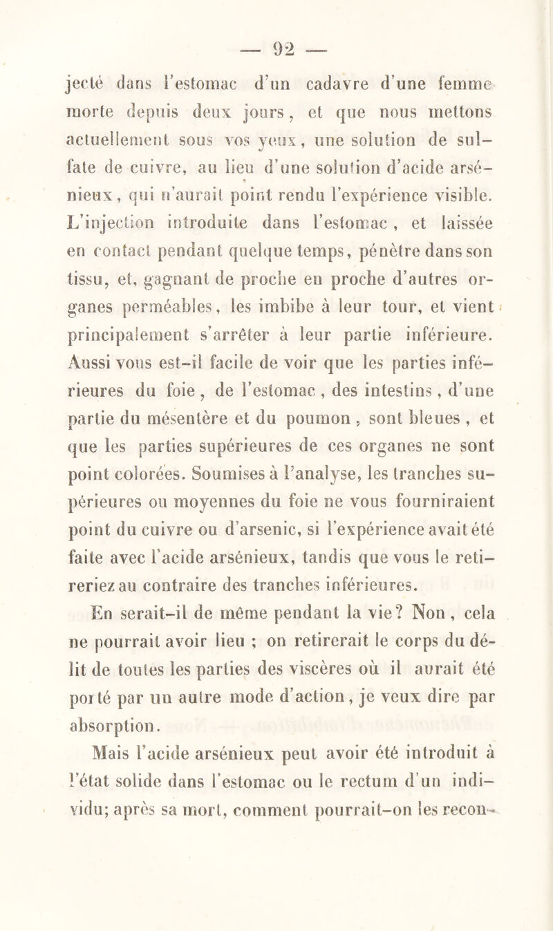 jecté dans l’estomac d’un cadavre d’une femme morte depuis deux jours, et que nous mettons actuellement sous vos yeux, une solution de sul¬ fate de cuivre, au lieu d’une solution d’acide arsé- nieux, qui n’aurail point rendu l’expérience visible. L’injection introduite dans l’estomac , et laissée en contact pendant quelque temps, pénètre dans son tissu, et, gagnant de proche en proche d’autres or¬ ganes perméables, les imbibe à leur tour, et vient principalement s’arrêter à leur partie inférieure. Aussi vous est-il facile de voir que les parties infé¬ rieures du foie , de l’estomac , des intestins, d’une partie du mésentère et du poumon , sont bleues , et que les parties supérieures de ces organes ne sont point colorées. Soumises à l’analyse, les tranches su¬ périeures ou moyennes du foie ne vous fourniraient point du cuivre ou d’arsenic, si l’expérience avait été faite avec l’acide arsénieux, tandis que vous le reti¬ reriez au contraire des tranches inférieures. En serait-il de même pendant la vie? Non , cela ne pourrait avoir lieu ; on retirerait le corps du dé¬ lit de toutes les parties des viscères où il aurait été porté par un autre mode d’action, je veux dire par absorption. Mais l’acide arsénieux peut avoir été introduit à l’état solide dans l’estomac ou le rectum d’un indi¬ vidu; après sa mort, comment pourrait-on les recon-