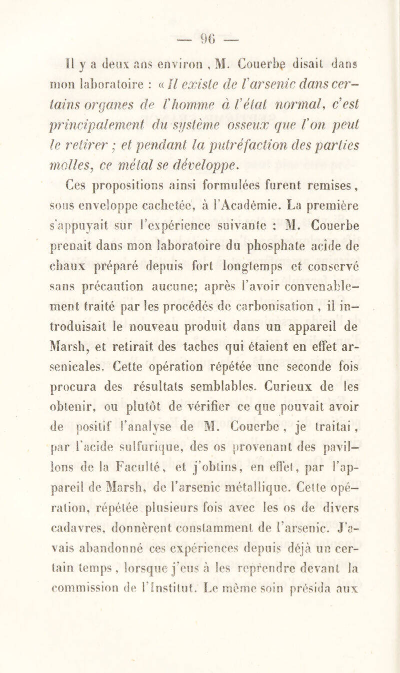 Il y a deux ans environ , M. Couerbç disait dans mon laboratoire : « U existe de Varsenic dans cer¬ tains organes de l'homme à V état normal, & est principalement du système osseux que l'on peut le retirer ; et pendant la putréfaction des parties molles, ce métal se développe. Ces propositions ainsi formulées furent remises, sous enveloppe cachetée, à l'Académie. La première s'appuyait sur l’expérience suivante : M. Gouerbe prenait dans mon laboratoire du phosphate acide de chaux préparé depuis fort longtemps et conservé sans précaution aucune; après l’avoir convenable¬ ment traité par les procédés de carbonisation , il in¬ troduisait le nouveau produit dans un appareil de Marsh, et retirait des taches qui étaient en effet ar¬ senicales. Cette opération répétée une seconde fois procura des résultats semblables. Curieux de les obtenir, ou plutôt de vérifier ce que pouvait avoir de positif l’analyse de M. Couerbe , je traitai, par l’acide sulfurique, des os provenant des pavil¬ lons de la Faculté, et j’obtins, en effet, par l’ap¬ pareil de Marsh, de l’arsenic métallique. Celte opé¬ ration, répétée plusieurs fois avec les os de divers cadavres, donnèrent constamment de l’arsenic. J'a¬ vais abandonné ces expériences depuis déjà un cer¬ tain temps, lorsque j’eus à les reprendre devant la commission de l’Institut. Le même soin présida aux