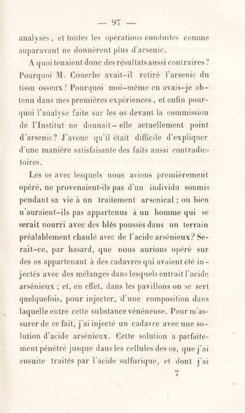 analyses, et toutes les opérations conduites comme auparavant ne donnèrent plus d’arsenic. A quoi tenaient donc des résultats aussi contraires? Pourquoi M, Couerbe avait-il retiré l’arsenic du tissu osseux? Pourquoi moi-même en avais-je ob¬ tenu dans mes premières expériences , et enfin pour¬ quoi l’analyse faite sur les os devant la commission de l’Institut ne donnait-elle actuellement point d’arsenic? J’avoue qu’il était difficile d’expliquer d’une manière satisfaisante des faits aussi contradic¬ toires. Les os avec lesquels nous avions premièrement opéré, ne provenaient-ils pas d’un individu soumis pendant sa vie à un traitement arsenical ; ou bien n’auraient-ils pas appartenus à un homme qui se serait nourri avec des blés poussés dans un terrain préalablement chaulé avec de l’acide arsénieux? Se¬ rait-ce, par hasard, que nous aurions opéré sur des os appartenant à des cadavres qui avaient été in¬ jectés avec des mélanges dans lesquels entrait l’acide arsénieux; et, en effet, dans les pavillons on se sert quelquefois, pour injecter, d’une composition dans laquelle entre cette substance vénéneuse. Pour m’as¬ surer de ce fait, j'ai injecté un cadavre avec une so¬ lution d’acide arsénieux. Gette solution a parfaite¬ ment pénétré jusque dans les cellules des os, que j’ai ensuite traités par l’acide sulfurique, et dont j’ai