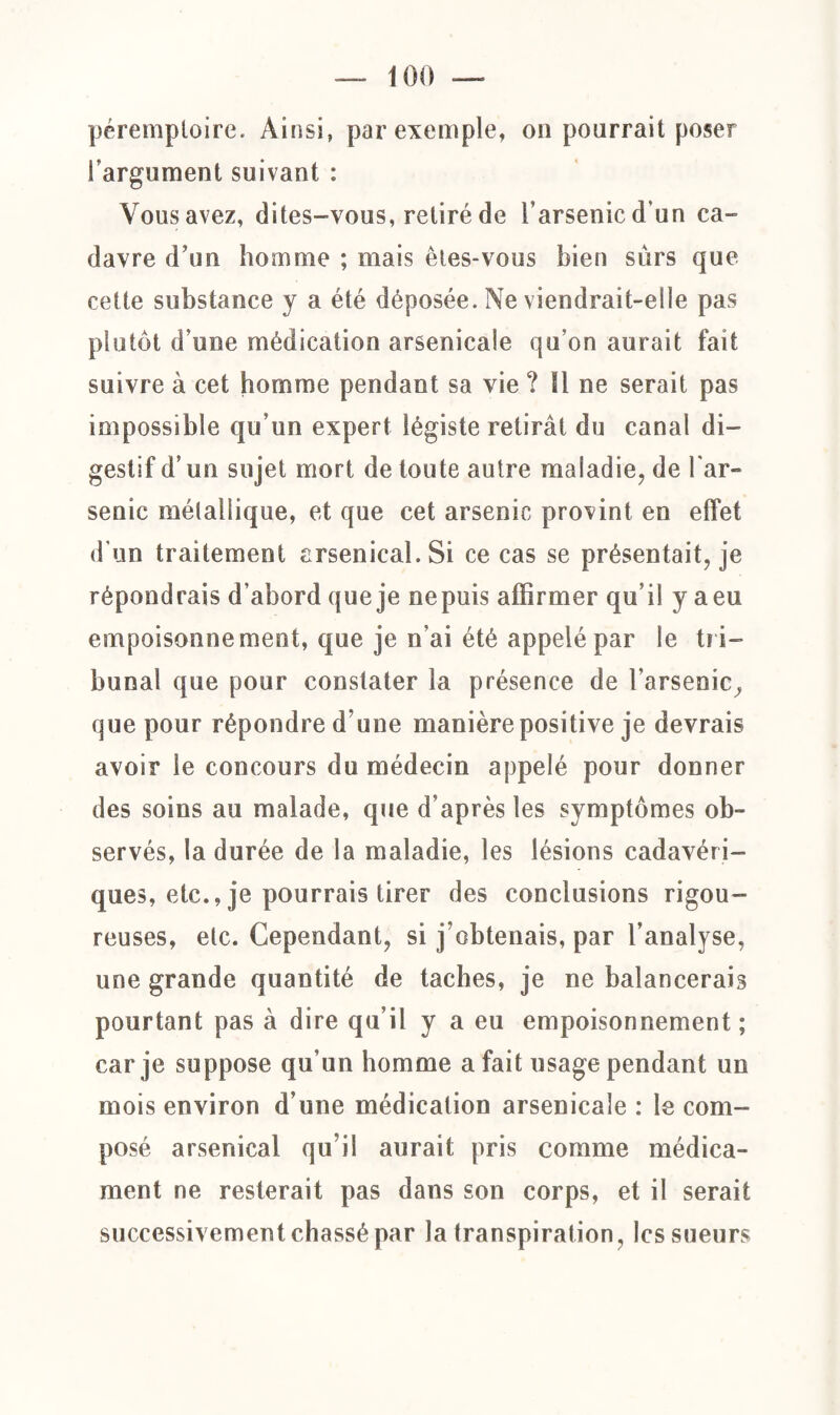 péremptoire. Ainsi, par exemple, on pourrait poser l'argument suivant : Vous avez, dites-vous, retiré de l’arsenic d’un ca¬ davre d’un homme ; mais êtes-vous bien sûrs que cette substance y a été déposée. Ne viendrait-elle pas plutôt d’une médication arsenicale qu’on aurait fait suivre à cet homme pendant sa vie ? 11 ne serait pas impossible qu’un expert légiste retirât du canal di¬ gestif d’un sujet mort de toute autre maladie, de lar» senic métallique, et que cet arsenic provint en effet d'un traitement arsenical. Si ce cas se présentait, je répondrais d’abord que je ne puis affirmer qu’il y a eu empoisonnement, que je n’ai été appelé par le tri¬ bunal que pour constater la présence de l'arsenic, que pour répondre d’une manière positive je devrais avoir le concours du médecin appelé pour donner des soins au malade, que d’après les symptômes ob¬ servés, la durée de la maladie, les lésions cadavéri¬ ques, etc., je pourrais tirer des conclusions rigou¬ reuses, etc. Cependant, si j’obtenais, par l’analyse, une grande quantité de taches, je ne balancerais pourtant pas à dire qu’il y a eu empoisonnement; car je suppose qu’un homme a fait usage pendant un mois environ d’une médication arsenicale : le com¬ posé arsenical qu’il aurait pris comme médica¬ ment ne resterait pas dans son corps, et il serait successivement chassé par la transpiration, les sueurs