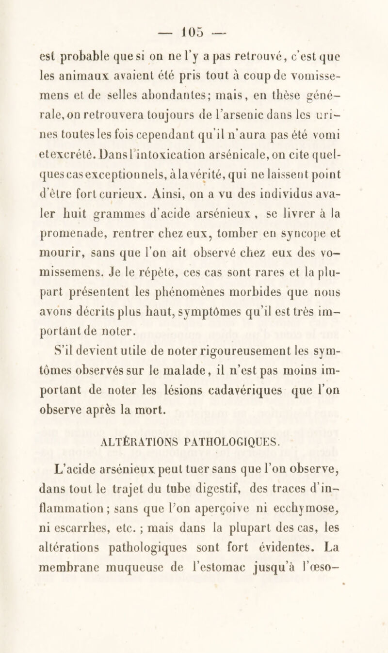 est probable que si on ne l’y a pas retrouvé, c’est que les animaux avaient été pris tout à coup de vomisse- mens et de selles abondantes; mais, en thèse géné¬ rale, on retrouvera toujours de l’arsenic dans les uri¬ nes toutes les fois cependant qu’il n’aura pas été vomi etexcrété. Dans l intoxication arsénicale, on cite quel¬ ques cas exceptionnels, à la vérité, qui ne laisser) t point d’èlre fort curieux. Ainsi, on a vu des individus ava¬ ler huit grammes d'acide arsénieux , se livrer à la promenade, rentrer chez eux, tomber en syncope et mourir, sans que l’on ait observé chez eux des vo- missemens. Je le répète, ces cas sont rares et la plu¬ part présentent les phénomènes morbides que nous avons décrits plus haut, symptômes qu’il est très im¬ portant de noter. S’il devient utile de noter rigoureusement les sym- tômes observés sur le malade, il n’est pas moins im¬ portant de noter les lésions cadavériques que l’on observe après la mort. ALTÉRATIONS PATHOLOGIQUES. L’acide arsénieux peut tuer sans que l’on observe, dans tout le trajet du tube digestif, des traces d’in¬ flammation ; sans que Ton aperçoive ni ecchymose, ni escarrbes, etc. ; mais dans la plupart des cas, les altérations pathologiques sont fort évidentes. La membrane muqueuse de l’estomac jusqu’à l’œso-