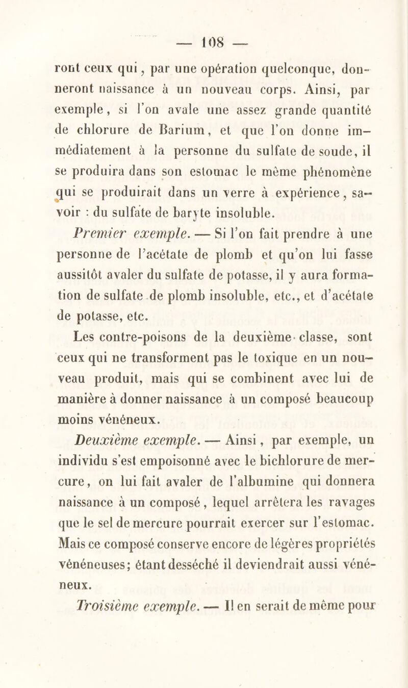 ront ceux qui , par une opération quelconque, don¬ neront naissance à un nouveau corps. Ainsi, par exemple, si l’on avale une assez grande quantité de chlorure de Barium, et que l’on donne im¬ médiatement à la personne du sulfate de soude, il se produira dans son estomac le môme phénomène qui se produirait dans un verre à expérience, sa¬ voir : du sulfate de baryte insoluble. Premier exemple. — Si Ton fait prendre à une personne de Facétate de plomb et qu’on lui fasse aussitôt avaler du sulfate de potasse, il y aura forma¬ tion de sulfate de plomb insoluble, etc., et d’acétate de potasse, etc. Les contre-poisons de la deuxième classe, sont ceux qui ne transforment pas le toxique en un nou¬ veau produit, mais qui se combinent avec lui de manière à donner naissance à un composé beaucoup moins vénéneux. Deuxième exemple. — Ainsi, par exemple, un individu s’est empoisonné avec le bichlorure de mer¬ cure, on lui fait avaler de l’albumine qui donnera naissance à un composé, lequel arrêtera les ravages que le sel de mercure pourrait exercer sur l’estomac. Mais ce composé conserve encore de légères propriétés vénéneuses; étant desséché il deviendrait aussi véné¬ neux. Troisième exemple. — 1! en serait de meme pour