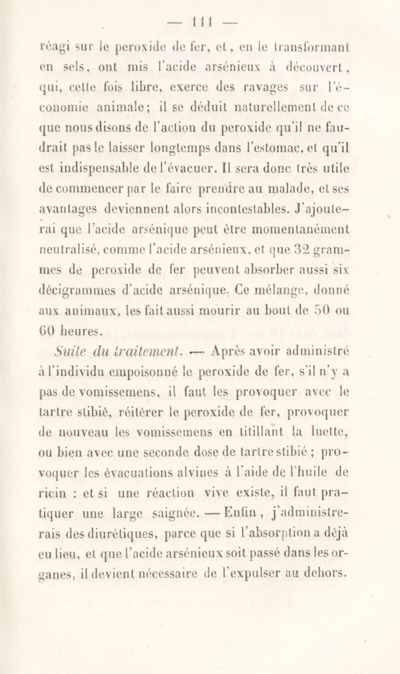 réagi sur le peroxide de 1er, et, en le transformant en sels, ont mis l’acide arsénieux à découvert, qui, celle fois libre, exerce des ravages sur l’é¬ conomie animale; il se déduit naturellement de ce que nous disons de l’action du peroxide qu'il ne fau¬ drait pas le laisser longtemps dons l’estomac, et qu’il est indispensable de l’évacuer. Il sera donc 1res utile de commencer par le faire prendre au malade, et ses avantages deviennent alors incontestables. J’ajoute¬ rai que l’acide arsénique peut être momentanément neutralisé, comme l’acide arsénieux, et que 3*2 gram¬ mes de peroxide de fer peuvent absorber aussi six décigrammes d’acide arsénique. Ce mélange, donné aux animaux, les fait aussi mourir au bout de 50 ou 00 heures. Suite du traitement. «— Après avoir administré à l’individu empoisonné le peroxide de fer, s’il n’y a pas de vomissemens, il faut les provoquer avec le tartre stibié, réitérer le peroxide de fer, provoquer de nouveau les vomissemens en titillant la luette, ou bien avec une seconde dose de tartre stibié ; pro¬ voquer les évacuations alvioes à 1 aide de l’huile de ricin : et si une réaction vive existe, il faut pra¬ tiquer une large saignée.—Enfin, j administre¬ rais des diurétiques, parce que si l’absorption a déjà eu lieu, et que l’acide arsénieux soit passé dans les or¬ ganes, il devient nécessaire de l'expulser au dehors.