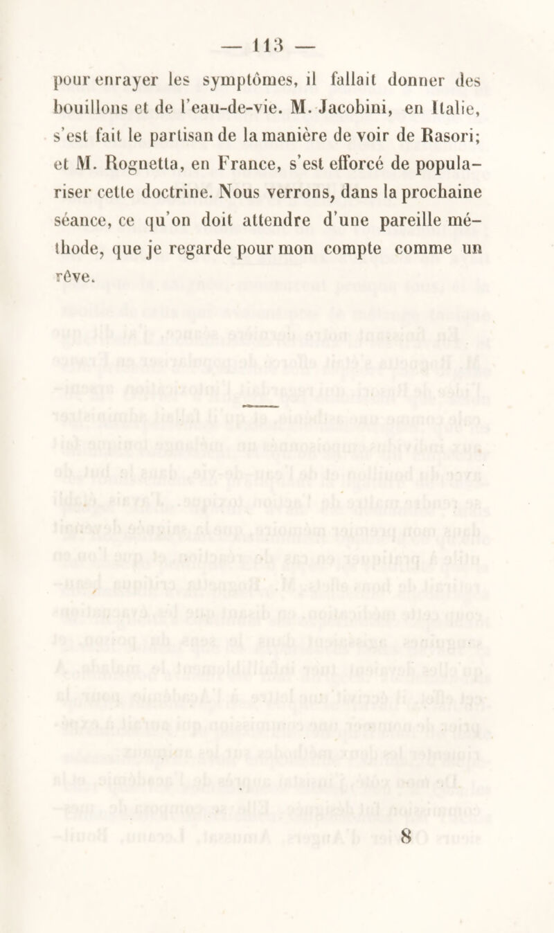 pour enrayer les symptômes, il fallait donner des bouillons et de l'eau-de-vie. M. Jacobini, en Italie, s’est fait le partisan de la manière devoir de Rasori; et M. Rognetta, en France, s’est efforcé de popula¬ riser cette doctrine. Nous verrons, dans la prochaine séance, ce qu’on doit attendre d’une pareille mé¬ thode, que je regarde pour mon compte comme un rêve. 8