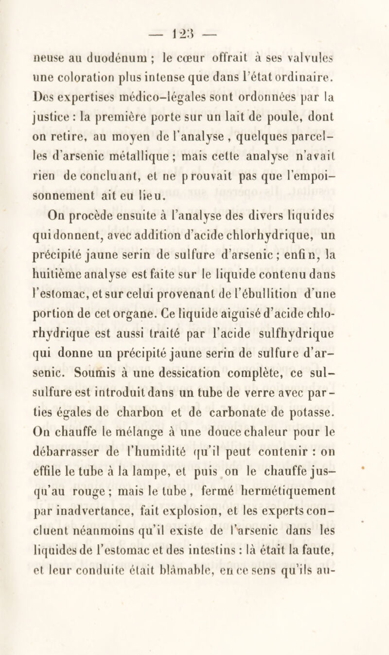 neuse au duodénum ; le cœur offrait à ses valvules une coloration plus intense que dans l'état ordinaire. Des expertises médico-légales sont ordonnées par la justice : la première porte sur un lait de poule, dont on retire, au moyen de l’analyse , quelques parcel¬ les d’arsenic métallique; mais cette analyse n’avait rien de concluant, et ne prouvait pas que l’empoi¬ sonnement ait eu lieu. On procède ensuite à l’analyse des divers liquides quidonnent, avec addition d’acide chlorhydrique, un précipité jaune serin de sulfure d’arsenic; enfin, la huitième analyse est faite sur le liquide contenu dans l’estomac, et sur celui provenant de l’ébullition d’une portion de cet organe. Ce liquide aiguisé d’acide chlo¬ rhydrique est aussi traité par l’acide sulfhydrique qui donne un précipité jaune serin de sulfure d’ar¬ senic. Soumis à une dessication complète, ce sul- sulfure est introduit dans un tube de verre avec par¬ ties égales de charbon et de carbonate de potasse. On chauffe le mélange à une douce chaleur pour le débarrasser de l’humidité qu’il peut contenir : on effile le tube à la lampe, et puis on le chauffe jus¬ qu’au rouge; mais le tube , fermé hermétiquement par inadvertance, fait explosion, et les experts con¬ cluent néanmoins qu’il existe de l’arsenic dans les liquides de l’estomac et des intestins : là était la faute, et leur conduite était blâmable, en ce sens qu’ils au-