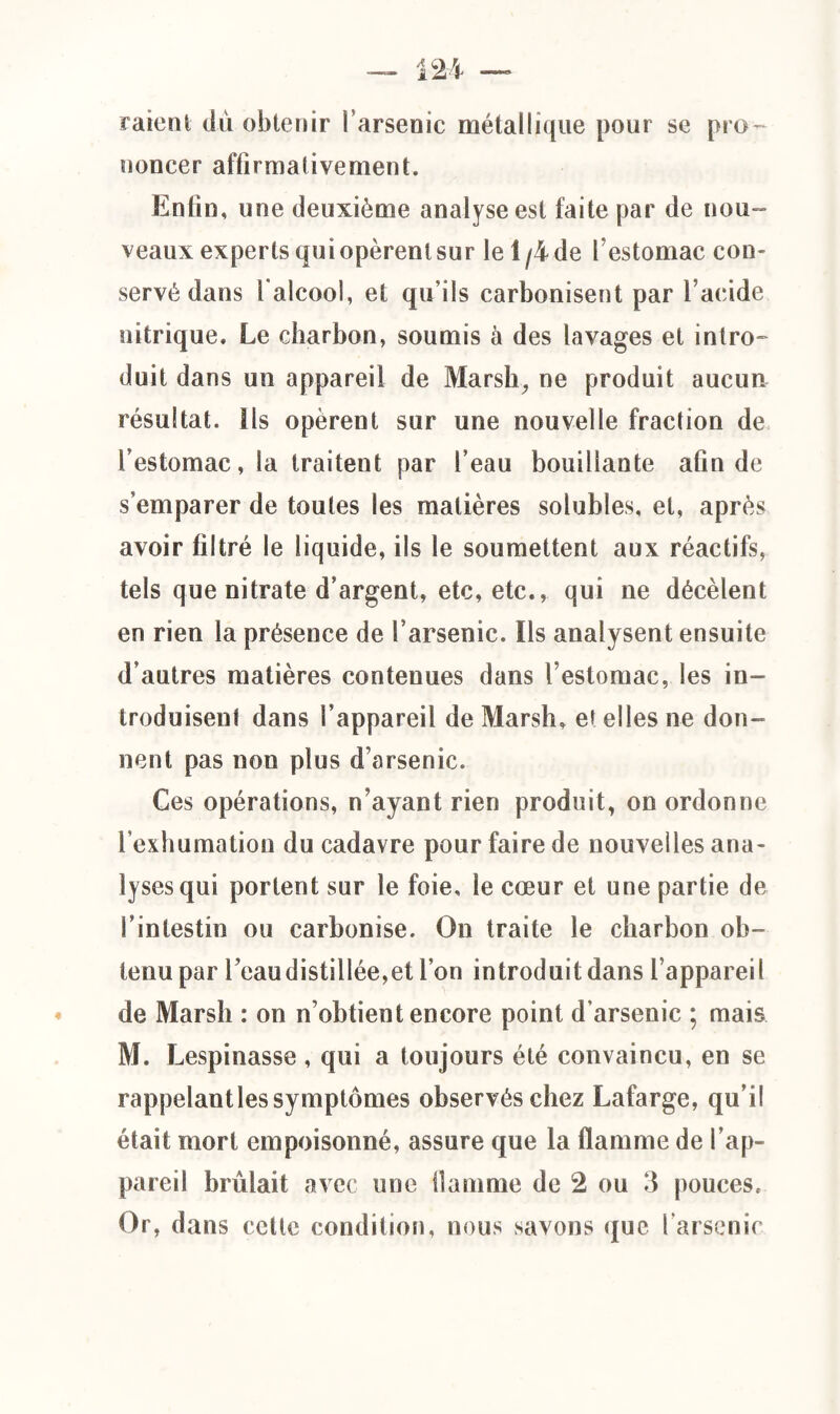 raient dù obtenir l’arsenic métallique pour se pro¬ noncer affirmativement. Enfin, une deuxième analyse est faite par de nou¬ veaux experts qui opèrent sur le 1/4 de l’estomac con¬ servé dans l'alcool, et qu’ils carbonisent par l’acide nitrique. Le charbon, soumis à des lavages et intro¬ duit dans un appareil de Marsh, ne produit aucun résultat, ils opèrent sur une nouvelle fraction de l’estomac, la traitent par l’eau bouillante afin de s’emparer de toutes les matières solubles, et, après avoir filtré le liquide, ils le soumettent aux réactifs, tels que nitrate d’argent, etc, etc., qui ne décèlent en rien la présence de l’arsenic. Ils analysent ensuite d’autres matières contenues dans l’estomac, les in¬ troduisent dans l’appareil de Marsh, et elles ne don¬ nent pas non plus d’arsenic. Ces opérations, n’ayant rien produit, on ordonne l’exhumation du cadavre pour faire de nouvelles ana¬ lyses qui portent sur le foie, le cœur et une partie de l’intestin ou carbonise. On traite le charbon ob¬ tenu par l’eaudistillée,et l’on introduit dans l’appareil de Marsh : on n’obtient encore point d’arsenic ; mais M. Lespinasse , qui a toujours été convaincu, en se rappelant les symptômes observés chez Lafarge, qu’il était mort empoisonné, assure que la flamme de l’ap¬ pareil brûlait avec une flamme de 2 ou 3 pouces. Or, dans cette condition, nous savons que l’arsenic