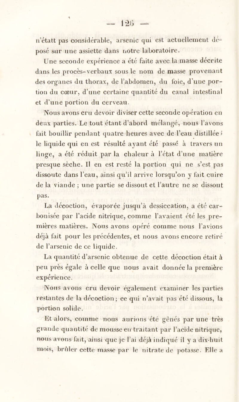 n’étatt pas considérable, arsenic qui est actuellement dé¬ posé sur une assiette dans notre laboratoire. Une seconde expérience a été faite avec la masse décrite dans les procès-verbaux sous le nom de niasse provenant des organes du thorax, de l’abdomen, du foie, d’une por¬ tion du cœur, d’une certaine quantité du canal intestinal et d’une portion du cerveau. Nous avons cru devoir diviser cette seconde opération en deux parties. Le tout étant d’abord mélangé, nous l’avons fait bouillir pendant quatre heures avec de l’eau distillée > le liquide qui en est résulté ayant été passé à travers un linge, a été réduit par la chaleur à l’état d’une matière presque sèche. Il en est resté la portion qui ne s’est pas dissoute dans l’eau, ainsi qu’il arrive lorsqu’on y fait cuire de la viande ; une partie se dissout et l’autre ne se dissout pas. La décoction, évaporée jusqu’à dessiccation, a été car¬ bonisée par l’acide nitrique, comme l’avaient été les pre¬ mières matières. Nous avons opéré comme nous l’avions déjà fait pour les précédentes, et nous avons encore retiré de l’arsenic de ce liquide. La quantité d’arsenic obtenue de cette décoction était à peu près égale à celle que nous avait donnée la première expérience. Nous avons cru devoir également examiner les parties restantes de la décoction; ce qui n’avait pas été dissous, la portion solide. Et alors, comme nous aurions été gênés par une très grande quantité de mousse eu traitant par l’acide nitrique, nous avons fait, ainsi que je l’ai déjà indiqué il y a dix-huit mois, brûler cette masse par le nitrate de potasse. Elle a