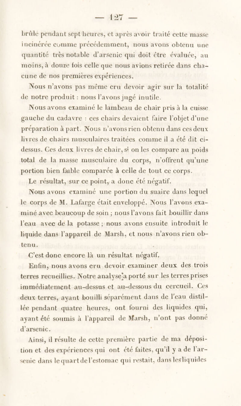 brûlé pendant sept heures, et après avoir traité cette masse incinérée comme précédemment, nous avons obtenu une quantité très notable d’arsenic qui doit être évaluée, au moins, à douze fois celle que nous avions retirée dans cha¬ cune de nos premières expériences. Nous n’avons pas meme cru devoir agir sur la totalité de notre produit : nous l’avons jugé inutile. Nous avons examiné le lambeau de chair pris à la cuisse gauche du cadavre : ces chairs devaient faire l’objet d’une préparation à part. Nous n’avons rien obtenu dans ces deux livres de chairs musculaires traitées comme il a été dit ci- dessus. Ces deux livres de chair, s« on les compare au poids total de la masse musculaire du corps, n’offrent qu’une portion bien faible comparée à celle de tout ce corps. Le résultat, sur ce point, a donc été négatif. Nous avons examiné une portion du suaire dans lequel le corps de M. Lafarge était enveloppé. Nous l’avons exa¬ miné avec beaucoup de soin ; nous l’avons fait bouillir dans l’eau avec de la potasse ; nous avons ensuite introduit le liquide dans l’appareil de Marsh, et nous n’avons rien ob¬ tenu. C’est donc encore là un résultat négatif. Enfin, nous avons cru devoir examiner deux des trois terres recueillies. Notre analysera porté sur les terres prises immédiatement au-dessus et au-dessous du cercueil. Ces deux terres, ayant bouilli séparément dans de beau distil¬ lée pendant quatre heures, ont fourni des liquides qui, ayant été soumis à l’appareil de Marsh, n’ont pas donne d’arsenic. Ainsi, il résulte de cette première partie de ma déposi¬ tion et des expériences qui ont été faites, qu’il y a de l’ar¬ senic dans le quart de l'estomac qui restait, dans lesliquides