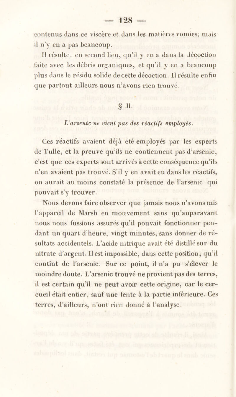 contenus dans ce viscère et dans les matières vomies- mais il n v en a pas beancoup. Il résulte, en second lieu, qu’il y en a dans la décoction faite avec les débris organiques, et qu’il y en a beaucoup plus dans le résidu solide de cette décoction. Il résulte enfin que partout ailleurs nous n’avons rien trouvé. S H- L’arsenic ne vient pas des réactifs employés. Ces réactifs avaient déjà été employés par les experts de Tulle, et la preuve qu’ils ne contiennent pas d’arsenic, c’est que ces experts sont arrivés à cette conséquence qu’ils n’en avaient pas trouvé. S’il y en avait eu dans les réactifs, on aurait au moins constaté la présence de l’arsenic qui pouvait s’y trouver. Nous devons faire observer que jamais nous n’avons mis l’appareil de Marsh en mouvement sans qu’auparavant nous nous fussions assurés qu’il pouvait fonctionner pen¬ dant un quart d’heure, vingt minutes, sans donner de ré¬ sultats accidentels. L’acide nitrique avait été distillé sur du nitrate d’argent. Il est impossible, dans cette position, qu’il contînt de l’arsenic. Sur ce point, il n’a pu s’élever le moindre doute. L’arsenic trouvé ne provient pas des terres, il est certain qu’il ne peut avoir cette origine, car le cer¬ cueil était entier, sauf une fente à la partie inférieure. Ces terres, d’ailleurs, n’ont rien donné à l’analyse.