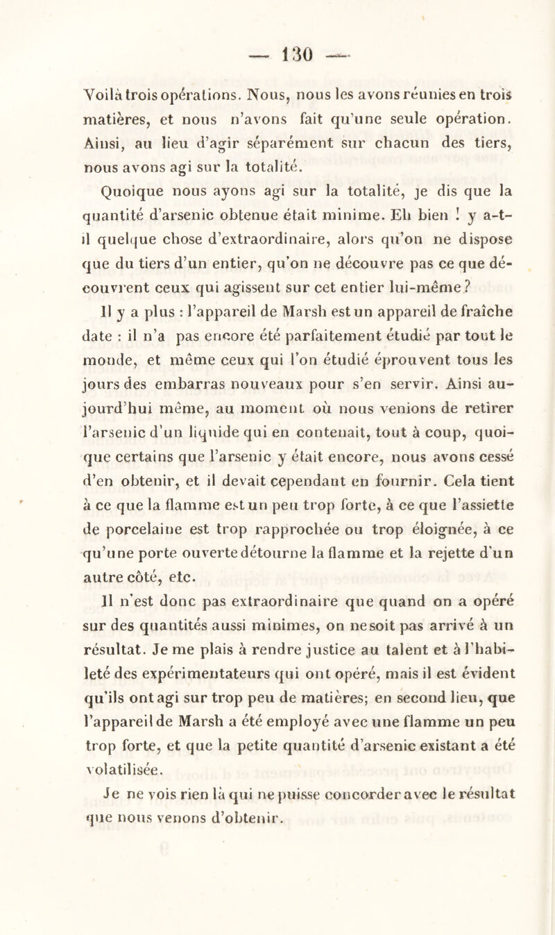 Voilà trois opérations. Nous, nous les avons réunies en trois matières, et nous n’avons fait qu’une seule opération. Ainsi, au lieu d’agir séparément sur chacun des tiers, nous avons agi sur la totalité. Quoique nous ayons agi sur la totalité, je dis que la quantité d’arsenic obtenue était minime. Eli bien ! y a-t- il quelque chose d’extraordinaire, alors qu’on ne dispose que du tiers d’un entier, qu’on ne découvre pas ce que dé¬ couvrent ceux qui agissent sur cet entier lui-même ? 11 y a plus : l’appareil de Marsh est un appareil de fraîche date : il n’a pas encore été parfaitement étudié par tout le monde, et même ceux qui l’on étudié éprouvent tous les jours des embarras nouveaux pour s’en servir. Ainsi au¬ jourd’hui même, au moment où nous venions de retirer l’arsenic d’un liquide qui en contenait, tout à coup, quoi¬ que certains que l’arsenic y était encore, nous avons cessé d’en obtenir, et il devait cependant en fournir. Cela tient à ce que la flamme est un peu trop forte, à ce que l’assiette de porcelaine est trop rapprochée ou trop éloignée, à ce qu’une porte ouverte détourne la flamme et la rejette d'un autre côté, etc. Il n’est donc pas extraordinaire que quand on a opéré sur des quantités aussi minimes, on ne soit pas arrivé à un résultat. Je me plais à rendre justice au talent et à l’habi¬ leté des expérimentateurs qui ont opéré, mais il est évident qu’ils ont agi sur trop peu de matières; en second lieu, que l’appareil de Marsh a été employé avec une flamme un peu trop forte, et que la petite quantité d’arsenic existant a été volatilisée. Je ne vois rien là qui ne puisse concorder avec le résultat que nous venons d’obtenir.