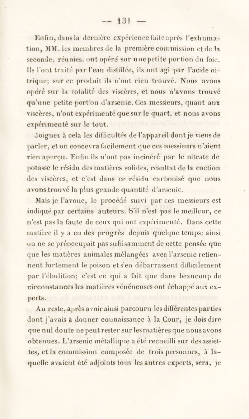 Enfin, dans la dernière expérience faile après l’exhuma¬ tion, MM. les membres de la première commission etde la seconde, réunies, ont opéré sur une petite portion du foie. Ils l'ont traité par l’eau distillée, ils ont agi par Facide ni¬ trique; sur ce produit ils n’ont rien trouvé. Nous avons opéré sur la totalité des viscères, et nous n’avons trouvé qu’une petite portion d’arsenic.Ces messieurs, quant aux viscères, n’ont expérimenté que sur le quart, et nous avons expérimenté sur le tout. Joignez à cela les difficultés de l’appareil dont je viens de parler, et on conce\ ra facilement que ces messieurs n’aient rien aperçu. Enfin ils n’ont pas incinéré par le nitrate de potasse le résidu des matières solides, résultat de la coction des viscères, et c’est dans ce résidu carbonisé que nous avons trouve la plus grande quantité d’arsenic. Mais je l’avoue, le procédé suivi par ces messieurs est indiqué par certains auteurs. S’il n’est pas le meilleur, ce n’est pas la faute de ceux qui ont expérimenté. Dans cette matière il y a eu des progrès depuis quelque temps; ainsi on ne se préoccupait pas suffisamment de cette pensée que que les matières animales mélangées avec l’arsenic retien¬ nent fortement le poison et s’en débarrassent difficilement par l’ébulition; c’est ce qui a fait que dans beaucoup de circonstances les matières vénéneuses ont échappé aux ex¬ perts. Au reste, après avoir ainsi parcouru les différentes parties dont j’avais à donner connaissance à la Cour, je dois dire que nul doute ne peut rester sur les matières que nous avons obtenues. L’arsenic métallique a été recueilli sur des assiet¬ tes, et la commission composée de trois personnes, à la¬ quelle avaient été adjoints tous les autres experts, sera, je