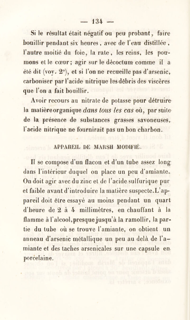 Si le résultat était négatif ou peu probant T faire bouillir pendant six heures, avec de l’eau distillée , Fautre moitié du foie, la rate, les reins, les pou¬ mons et le cœur; agir sur le décoctum comme il a été dit (voy. 2°), et si l’on ne recueille pas d’arsenic, carboniser par l’acide nitrique les débris des viscères que l’on a fait bouillir. Avoir recours au nitrate de potasse pour détruire la matière organique dans tous les cas où, par suite de la présence de substances grasses savoneuses, l’acide nitrique ne fournirait pas un bon charbon. APPAREIL DE MARSH MODIFIÉ. II se compose d’un flacou et d’un tube assez long dans l'intérieur duquel on place un peu d’amiante. On doit agir avec du zinc et de l’acide sulfurique pur et faible avant d’introduire la matière suspecte,L’ap¬ pareil doit être essayé au moins pendant un quart d’heure de 2 à 4 millimètres, en chauffant à la flamme à l’alcool,presque jusqu’à la ramollir, la par¬ tie du tube où se trouve l’amiante, on obtient un anneau d’arsenic métallique un peu au delà de Fa- miante et des taches arsenicales sur une capsule en porcelaine.