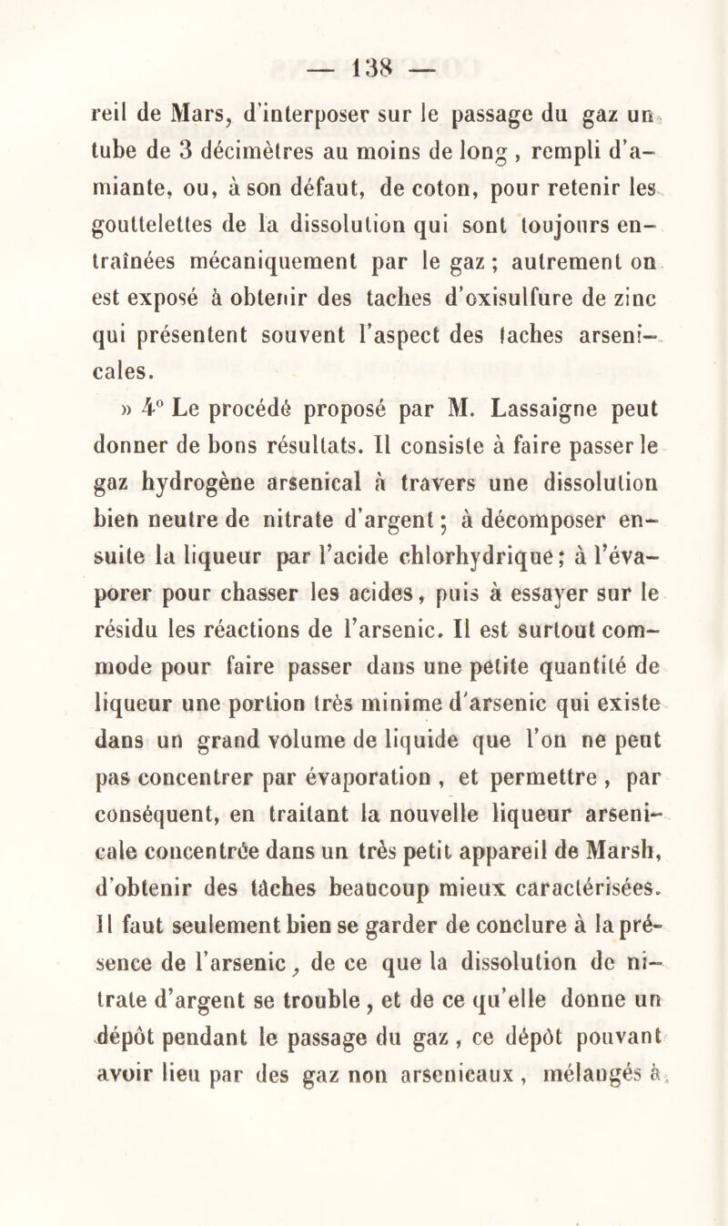 reil de Mars, d'interposer sur le passage du gaz un tube de 3 décimètres au moins de long , rempli d’a¬ miante, ou, à son défaut, de coton, pour retenir les gouttelettes de la dissolution qui sont toujours en¬ traînées mécaniquement par le gaz; autrement on est exposé à obtenir des taches d’oxisulfure de zinc qui présentent souvent l’aspect des lâches arseni¬ cales. » 4° Le procédé proposé par M. Lassaigne peut donner de bons résultats. Il consiste à faire passer le gaz hydrogène arsenical à travers une dissolution bien neutre de nitrate d’argent; à décomposer en¬ suite la liqueur par l’acide chlorhydrique; à l’éva¬ porer pour chasser les acides, puis à essayer sur le résidu les réactions de l’arsenic. Il est surtout com¬ mode pour faire passer dans une petite quantité de liqueur une portion très minime d'arsenic qui existe dans un grand volume de liquide que l’on ne peut pas concentrer par évaporation , et permettre , par conséquent, en traitant la nouvelle liqueur arseni¬ cale concentrée dans un très petit appareil de Marsh, d’obtenir des lâches beaucoup mieux caractérisées. 11 faut seulement bien se garder de conclure à la pré¬ sence de l’arsenic, de ce que la dissolution de ni¬ trate d’argent se trouble , et de ce qu’elle donne un dépôt pendant le passage du gaz , ce dépôt pouvant avoir lieu par des gaz non arsenicaux , mélangés à.