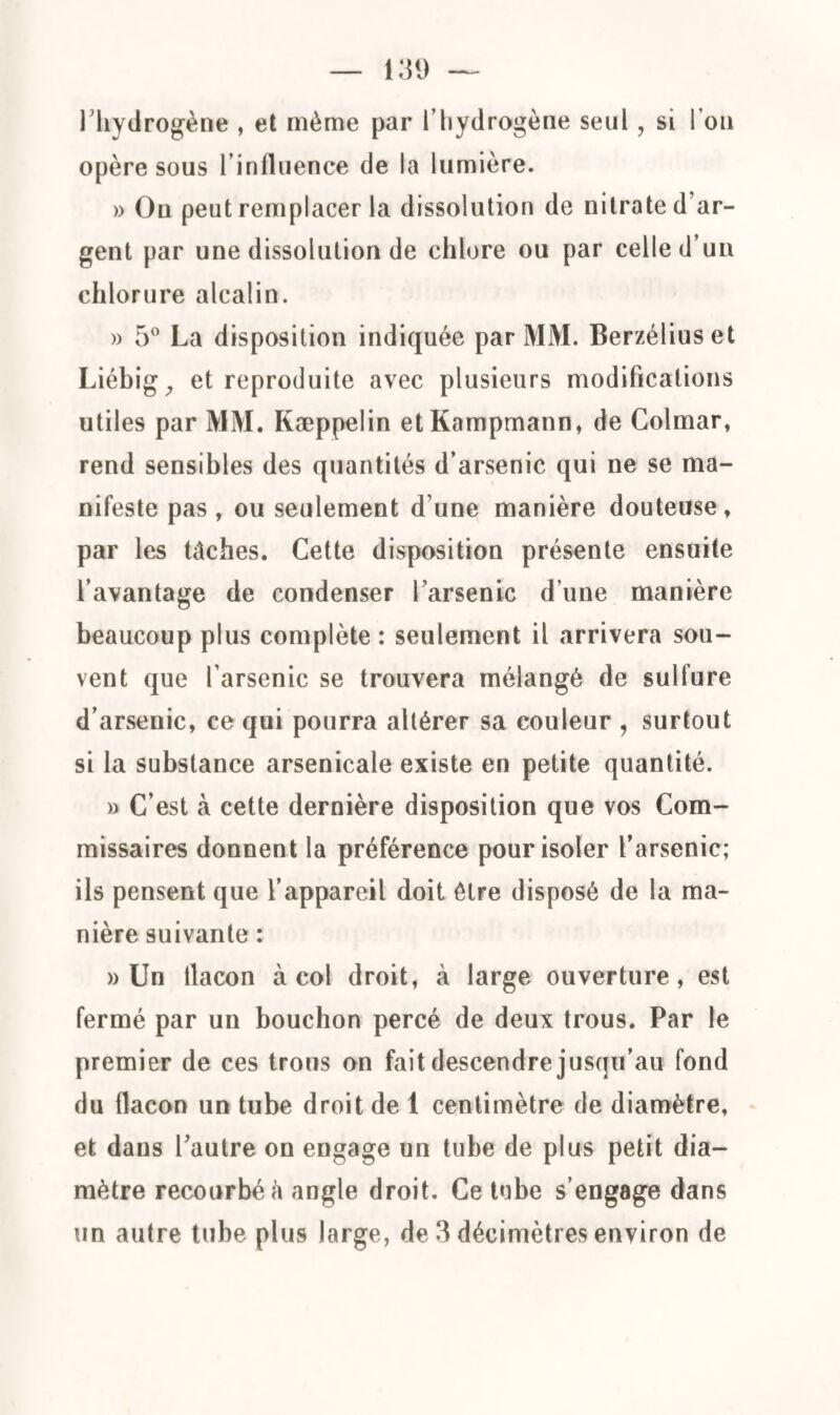 l’hydrogène , et même par l’hydrogène seul, si l’on opère sous l’influence de la lumière. » On peut remplacer la dissolution de nitrate d’ar¬ gent par une dissolution de chlore ou par celle d’un chlorure alcalin. » 5° La disposition indiquée par MM. Berzéliuset Liébig, et reproduite avec plusieurs modifications utiles par MM. Kæppelin etKampmann, de Colmar, rend sensibles des quantités d’arsenic qui ne se ma¬ nifeste pas , ou seulement d’une manière douteuse , par les tâches. Cette disposition présente ensuite l’avantage de condenser l’arsenic d’une manière beaucoup plus complète : seulement il arrivera sou¬ vent que l’arsenic se trouvera mélangé de sulfure d’arsenic, ce qui pourra altérer sa couleur , surtout si la substance arsenicale existe en petite quantité. » C’est à cette dernière disposition que vos Com¬ missaires donnent la préférence pour isoler l’arsenic; ils pensent que l’appareil doit être disposé de la ma¬ nière suivante : » Un flacon à col droit, à large ouverture, est fermé par un bouchon percé de deux trous. Par le premier de ces trous on fait descendre jusqu’au fond du flacon un tube droit de 1 centimètre de diamètre, et dans l’autre on engage un tube de plus petit dia¬ mètre recourbé â angle droit. Ce tube s’engage dans un autre tube plus large, de 3 décimètres environ de