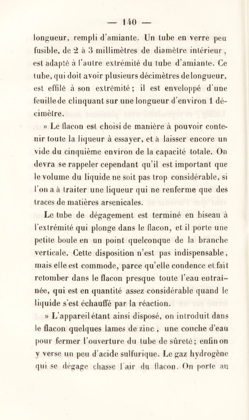 longueur, rempli d’amiante. Un tube en verre peu fusible, de 2 à 3 millimètres de diamètre intérieur, est adapté à l’autre extrémité du tube d’amiante. Ce tube, qui doit avoir plusieurs décimètres delongueur, est effilé à son extrémité; il est enveloppé d une feuille de clinquant sur une longueur d’environ 1 dé¬ cimètre. » Le flacon est choisi de manière à pouvoir conte¬ nir toute la liqueur à essayer, et à laisser encore un vide du cinquième environ de la capacité totale. On devra se rappeler cependant qu’il est important que le volume du liquide ne soit pas trop considérable, si l’on a à traiter une liqueur qui ne renferme que des traces de matières arsenicales. Le tube de dégagement est terminé en biseau à l’extrémité qui plonge dans le flacon, et il porte une petite boule en un point quelconque de la branche verticale. Cette disposition n’est pas indispensable , mais elle est commode, parce qu elle condence et fait retomber dans le flacon presque toute l’eau entraî¬ née, qui est en quantité assez considérable quand le liquide s’est échauffé par la réaction. » L’appareil étant ainsi disposé, on introduit dans le flacon quelques lames de zinc , une couche d’eau pour fermer l’ouverture du tube de sûreté; enfin on y verse un peu d’acide sulfurique. Le gaz hydrogène qui se dégage chasse l’air du flacon. On porte au