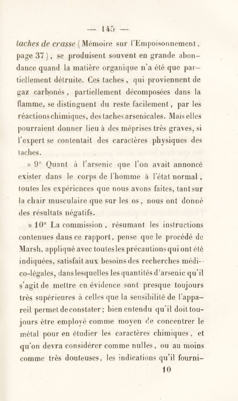 taches de crasse (Mémoire sur l’Empoisonnement, page 37 ), se produisent souvent en grande abon¬ dance quand la matière organique n’a été que par¬ tiellement détruite. Ces taches, qui proviennent de gaz carbonés, partiellement décomposées dans la llamme, se distinguent du reste facilement, par les réactions chimiques, des taches arsenicales. IMais elles pourraient donner lieu à des méprises très graves, si l’expert se contentait des caractères physiques des taches. )> 9° Quant à l’arsenic que l’on avait annoncé exister dans le corps de l’homme à l’état normal, toutes les expériences que nous avons faites, tant sur la chair musculaire que sur les os, nous ont donné des résultats négatifs. » 10° La commission , résumant les instructions contenues dans ce rapport, pense que le procédé de Marsh, appliqué avec toulesles précautions qui ont été indiquées, satisfait aux besoins des recherches médi¬ co-légales, dans lesquelles les quantités d’arsenic qu’il s'agit de mettre en évidence sont presque toujours très supérieures à celles que la sensibilité de l’appa¬ reil permet decoristater; bien entendu qu’il doit tou¬ jours être employé comme moyen de concentrer le métal pour en étudier les caractères chimiques, et qu’on devra considérer comme nulles, ou au moins comme très douteuses, les indications qu’il fourni- 10