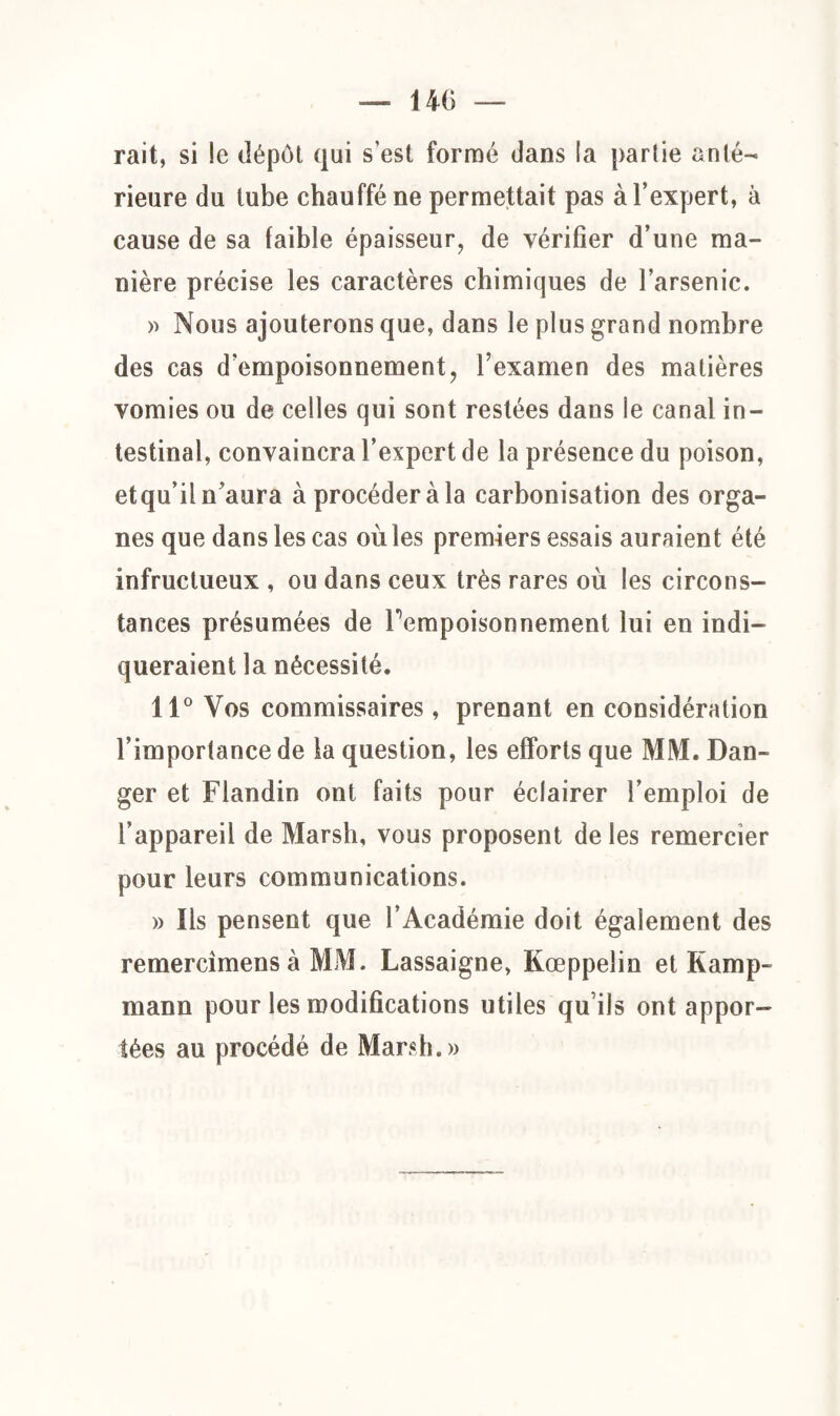 rait, si !e dépôt qui s’est formé dans la parîie anté¬ rieure du tube chauffé ne permettait pas à l’expert, à cause de sa faible épaisseur, de vérifier d’une ma¬ nière précise les caractères chimiques de l’arsenic. » Nous ajouterons que, dans le plus grand nombre des cas d’empoisonnement, l’examen des matières vomies ou de celles qui sont restées dans le canal in¬ testinal, convaincra l’expert de la présence du poison, etqu’iln’aura à procéderai carbonisation des orga¬ nes que dans les cas où les premiers essais auraient été infructueux , ou dans ceux très rares où les circons¬ tances présumées de Pempoisonnement lui en indi¬ queraient la nécessité. 11° Vos commissaires, prenant en considération l’importance de la question, les efforts que MM. Dan¬ ger et Flandin ont faits pour éclairer l’emploi de l’appareil de Marsh, vous proposent de les remercier pour leurs communications. » Ils pensent que l’Académie doit également des remercîmens à MM. Lassaigne, Kœppelin et Kamp- mann pour les modifications utiles qu ils ont appor¬ tées au procédé de Marsh.»