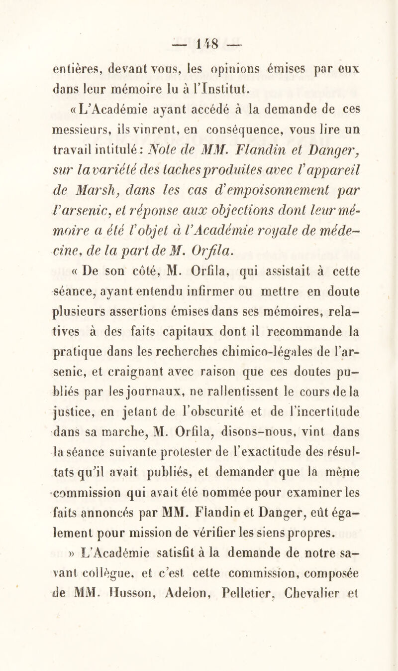 entières, devant vous, les opinions émises par eux dans leur mémoire lu à l’Institut. «L'Académie ayant accédé k la demande de ces messieurs, ils vinrent, en conséquence, vous lire un travail intitulé : Note de MM. Flandin et Danger, sur la variété des taches produites avec V appareil de Marsh, dans les cas empoisonnement par l’arsenic, et réponse aux objections dont leur mé¬ moire a été Vobjet à VAcadémie royale de méde¬ cine, delà part de M. Or fila. « De son coté, M. Orfila, qui assistait à cette séance, ayant entendu infirmer ou mettre en doute plusieurs assertions émises dans ses mémoires, rela¬ tives à des faits capitaux dont il recommande la pratique dans les recherches chimico-légales de l’ar¬ senic, et craignant avec raison que ces doutes pu¬ bliés par les journaux, ne ralentissent le cours de la justice, en jetant de l’obscurité et de l’incertitude dans sa marche, M. Orfila, disons-nous, vint dans la séance suivante protester de l’exactitude des résul¬ tats qu'il avait publiés, et demander que la même commission qui avait été nommée pour examiner les faits annoncés par MM. Fiandin et Danger, eût éga¬ lement pour mission de vérifier les siens propres. » L’Académie satisfit à la demande de notre sa¬ vant collègue, et c est, cette commission, composée de MM. Husson, Adelon, Pelletier. Chevalier et