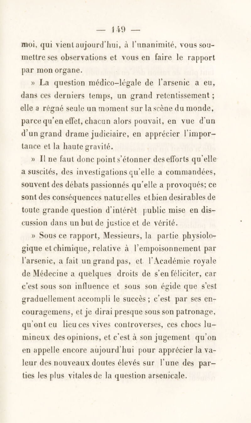 moi, qui vient aujourd’hui, à l’unanimité, vous sou¬ mettre ses observations et vous en faire le rapport par mon organe. » La question médico-légale de l’arsenic a eu, dans ces derniers temps, un grand retentissement ; elle a régné seule un moment sur la scène du monde, parce qu’en effet, chacun alors pouvait, en vue d’un d’un grand drame judiciaire, en apprécier l’impor¬ tance et la haute gravité. » Il ne faut donc point s’étonner des efforts qu elle a suscités, des investigations qu elle a commandées, souvent des débats passionnés qu’elle a provoqués; ce sont des conséquences naturelles etbien désirables de toute grande question d’intérêt public mise en dis¬ cussion dans un but de justice et de vérité. » Sous ce rapport. Messieurs, la partie physiolo¬ gique et chimique, relative tà l’empoisonnement par l’arsenic, a fait un grand pas, et l’Académie royale de Médecine a quelques droits de s’en féliciter, car c’est sous son influence et sous son égide que s’est graduellement accompli le succès; c’est par ses en- couragemens, et je dirai presque sous son patronage, qu’ont eu lieu ces vives controverses, ces chocs lu¬ mineux des opinions, et c’est à son jugement qu’on en appelle encore aujourd’hui pour apprécier la va¬ leur des nouveaux doutes élevés sur l’une des par¬ ties les plus vitales de la question arsenicale.