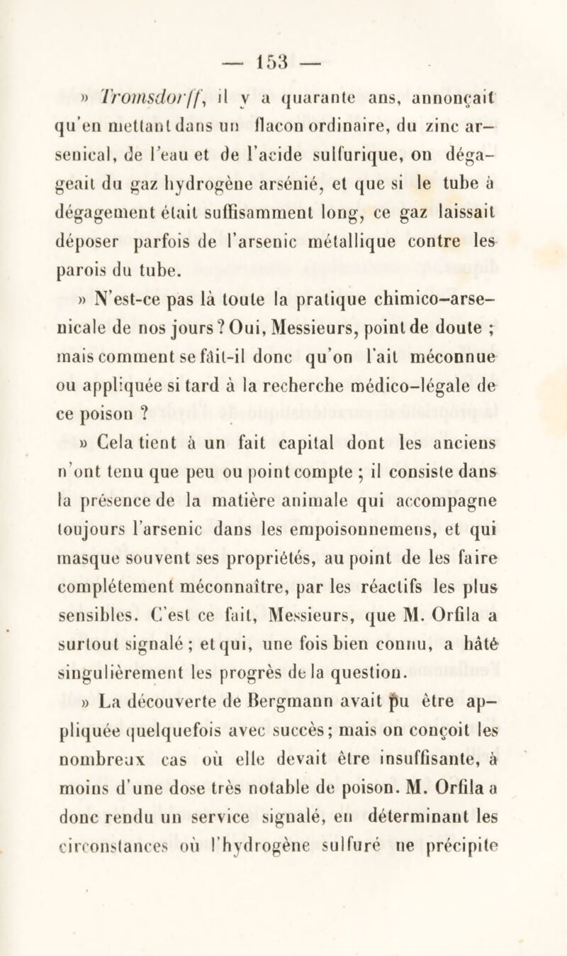 » Tromsdo/ff, il y a quarante ans, annonçait qu’en mettant dans un flacon ordinaire, du zinc ar¬ senical, de beau et de l’acide sulfurique, on déga¬ geait du gaz hydrogène arsénié, et que si le tube à dégagement était suffisamment long, ce gaz laissait déposer parfois de l’arsenic métallique contre les parois du tube. » N’est-ce pas là toute la pratique chimico-arse- nicale de nos jours ? Oui, Messieurs, point de doute ; mais comment se f<îit-il donc qu’on l’ait méconnue ou appliquée si tard à la recherche médico-légale de ce poison ? » Cela tient à un fait capital dont les anciens n’ont tenu que peu ou point compte ; il consiste dans la présence de la matière animale qui accompagne toujours l’arsenic dans les empoisounemens, et qui masque souvent ses propriétés, au point de les faire complètement méconnaître, par les réactifs les plus sensibles. C’est ce fait, Messieurs, que M. Orfila a surtout signalé ; et qui, une fois bien connu, a hâté singulièrement les progrès delà question. » La découverte de Bergmann avait fu être ap¬ pliquée quelquefois avec succès; mais on conçoit les nombreux cas où elle devait être insuffisante, à moins d’une dose très notable de poison. M. Orfila a donc rendu un service signalé, en déterminant les circonstances où l’hydrogène sulfuré ne précipite