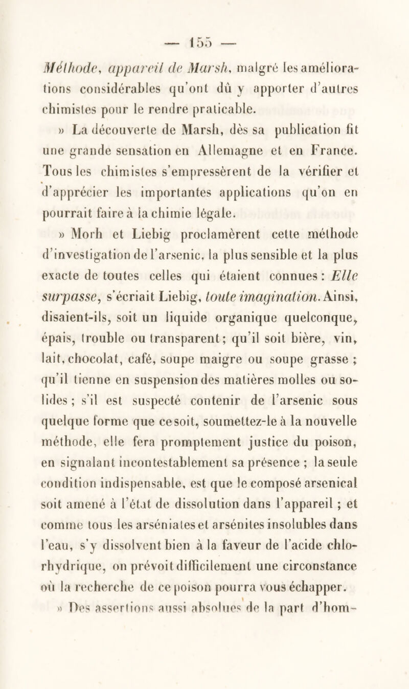 Méthode, appareil de Marsh, malgré les améliora¬ tions considérables qu’ont dù y apporter d’autres chimistes pour le rendre praticable. )) La découverte de Marsh, dès sa publication lit une grande sensation en Allemagne et en France. Tous 1 es chimistes s’empressèrent de la vérifier et d’apprécier les importantes applications qu’on en pourrait faire à la chimie légale. » Morh et Liebig proclamèrent cette méthode d’investigation de l’arsenic, la plus sensible et la plus exacte de toutes celles qui étaient connues : Elle surpasse, s’écriait Liebig, toute imagination. Ainsi, disaient-ils, soit un liquide organique quelconque, épais, trouble ou transparent; qu’il soit bière, vin, lait, chocolat, café, soupe maigre ou soupe grasse ; qu’il tienne en suspension des matières molles ou so¬ lides; s’il est suspecté contenir de l’arsenic sous quelque forme que ce soit, soumettez-le à la nouvelle méthode, elle fera promptement justice du poison, en signalant incontestablement sa présence ; la seule condition indispensable, est que le composé arsenical soit amené à l’état de dissolution dans l’appareil ; et comme tous les arséniateset arsénites insolubles dans l’eau, s’y dissolvent bien à la faveur de l’acide chlo¬ rhydrique, on prévoit difficilement une circonstance ou la recherche de ce poison pourra vous échapper. Des assertions aussi absolues de la part d’hom-