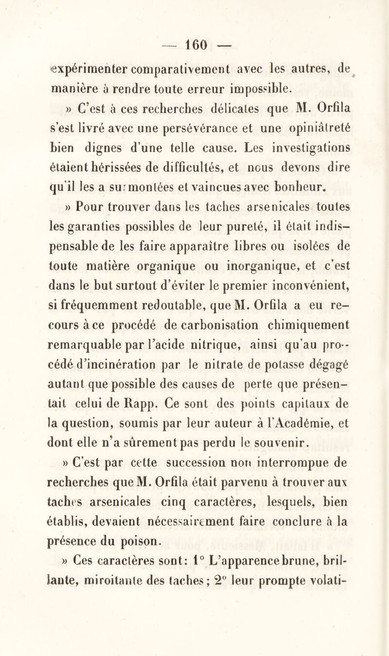 expérimenter comparativement avec les autres, de manière à rendre toute erreur impossible. » C’est à ces recherches délicates que M. Orfila s’est livré avec une persévérance et une opiniâtreté bien dignes d’une telle cause. Les investigations étaient hérissées de difficultés, et nous devons dire qu'il les a surmontées et vaincues avec bonheur. » Pour trouver dans les taches arsenicales toutes les garanties possibles de leur pureté, il était indis¬ pensable de les faire apparaître libres ou isolées de toute matière organique ou inorganique, et c’est dans le but surtout d’éviter le premier inconvénient, si fréquemment redoutable, que M. Orfila a eu re¬ cours à ce procédé de carbonisation chimiquement remarquable par facide nitrique, ainsi qu’au pro¬ cédé d’incinération par le nitrate dépotasse dégagé autant que possible des causes de perte que présen¬ tait celui de Rapp. Ce sont des points capitaux de la question, soumis par leur auteur à l’Académie, et dont elle n’a sûrement pas perdu le souvenir. » C’est par cette succession non interrompue de recherches que M. Orfila était parvenu à trouver aux taches arsenicales cinq caractères, lesquels, bien établis, devaient nécessairement faire conclure h la présence du poison. » Ces caractères sont: 1° L’apparence brune, bril¬ lante, miroitante des taches; 2° leur prompte volati-