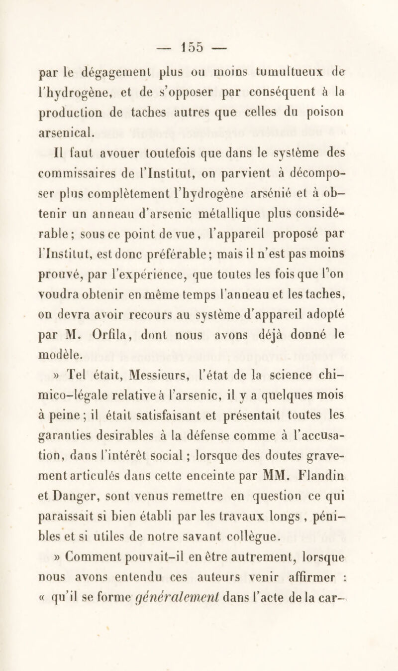 155 — par le dégageaient plus ou moins tumultueux de l'hydrogène, et de s’opposer par conséquent à la production de taches autres que celles du poison arsenical. Il faut avouer toutefois que dans le système des commissaires de l’Institut, on parvient à décompo¬ ser plus complètement l’hydrogène arsénié et à ob¬ tenir un anneau d’arsenic métallique plus considé¬ rable ; sous ce point de vue, l’appareil proposé par l’Institut, est donc préférable ; mais il n’est pas moins prouvé, par l’expérience, que toutes les fois que Ton voudra obtenir en même temps l’anneau et les taches, on devra avoir recours au système d’appareil adopté par M. Orfila, dont nous avons déjà donné le modèle. » Tel était, Messieurs, l’état de la science chi- mico-légale relative à l’arsenic, il y a quelques mois à peine ; il était satisfaisant et présentait toutes les garanties désirables à la défense comme à l’accusa¬ tion, dans l’intérêt social ; lorsque des doutes grave¬ ment articulés dans cette enceinte par MM. Flandin et Danger, sont venus remettre en question ce qui paraissait si bien établi par les travaux longs, péni- blés et si utiles de notre savant collègue. » Comment pouvait-il en être autrement, lorsque nous avons entendu ces auteurs venir affirmer : « qu’il se forme généralement dans l’acte delà car-