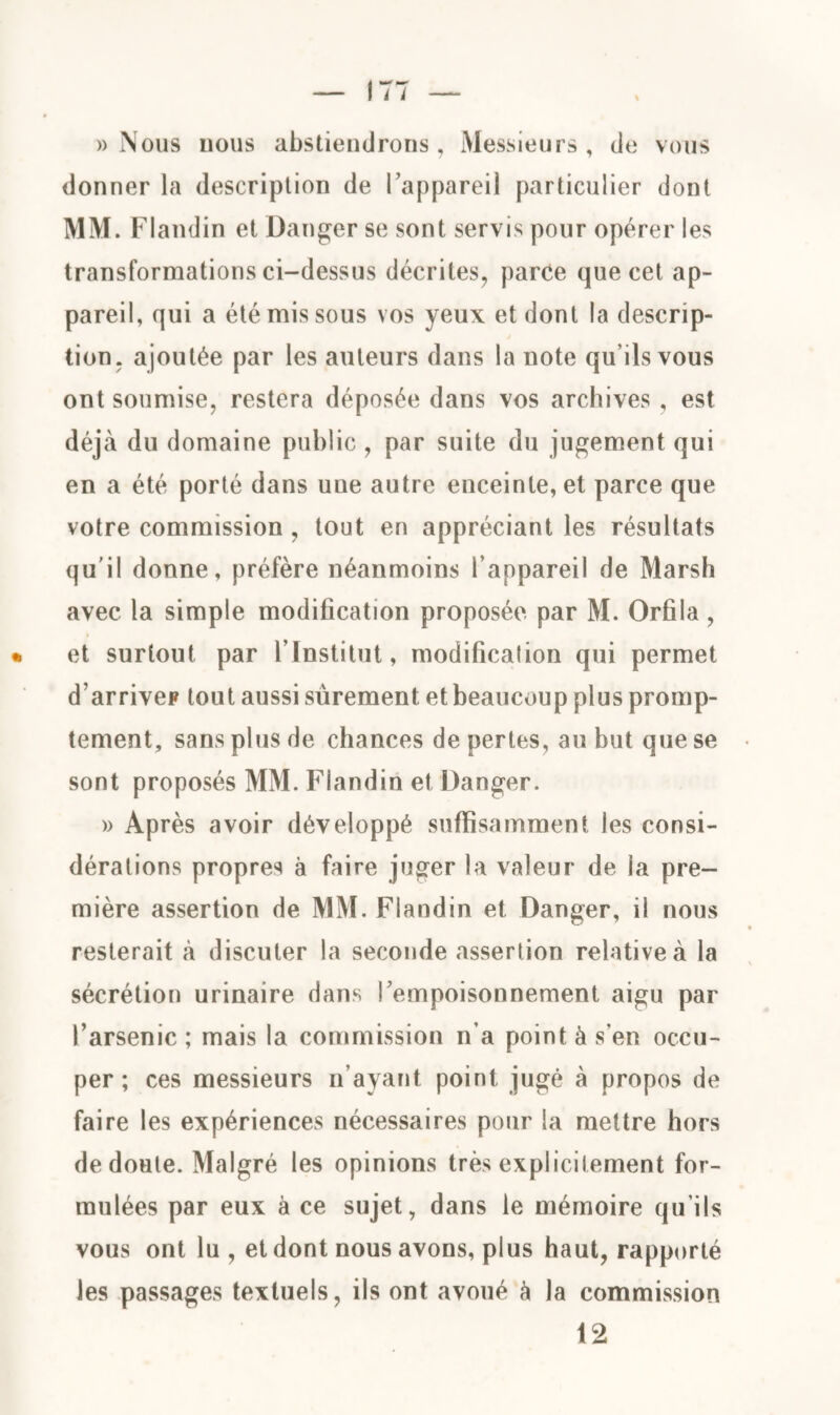 » Nous nous abstiendrons, Messieurs, de vous donner la description de l’appareil particulier dont MM. Flandin et Danger se sont servis pour opérer les transformations ci-dessus décrites, parce que cet ap¬ pareil, qui a été mis sous vos yeux et dont la descrip¬ tion. ajoutée par les auteurs dans la note qu’ils vous ont soumise, restera déposée dans vos archives , est déjà du domaine public , par suite du jugement qui en a été porté dans une autre enceinte, et parce que votre commission , tout en appréciant les résultats qu'il donne, préfère néanmoins l’appareil de Marsh avec la simple modification proposée par M. Orfila , et surtout par l’Institut, modification qui permet d’arriver tout aussi sûrement et beaucoup plus promp¬ tement, sans plus de chances de pertes, au but que se sont proposés MM. Flandin et Danger. » Après avoir développé suffisamment les consi¬ dérations propres à faire juger la valeur de la pre¬ mière assertion de MM. Flandin et Danger, il nous resterait à discuter la seconde assertion relative à la sécrétion urinaire dans l’empoisonnement aigu par l’arsenic ; mais la commission n’a point à s’en occu¬ per ; ces messieurs n’ayant point jugé à propos de faire les expériences nécessaires pour la mettre hors de doute. Malgré les opinions très explicitement for¬ mulées par eux à ce sujet, dans le mémoire qu’ils vous ont lu , et dont nous avons, plus haut, rapporté les passages textuels, ils ont avoué à la commission 12