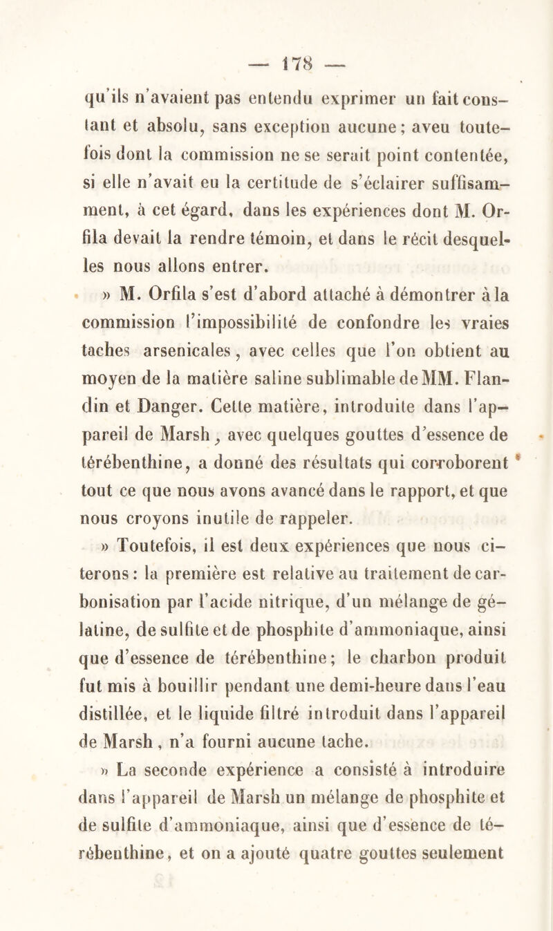 qu’ils n’avaient pas entendu exprimer un fait cons¬ tant et absolu, sans exception aucune; aveu toute- lois dont la commission ne se serait point contentée, si elle n’avait eu la certitude de s’éclairer suffisam¬ ment, à cet égard, dans les expériences dont M. Or- fila devait la rendre témoin, et dans le récit desquel¬ les nous allons entrer. » M. Orfîla s’est d’abord attaché à démontrer à la commission l’impossibilité de confondre les vraies taches arsenicales, avec celles que l’on obtient au moyen de la matière saline sublimable de MM. Flan- din et Danger. Cette matière, introduite dans l’ap¬ pareil de Marsh} avec quelques gouttes d’essence de térébenthine, a donné des résultats qui corroborent ’ tout ce que nous avons avancé dans le rapport, et que nous croyons inutile de rappeler. » Toutefois, il est deux expériences que nous ci¬ terons : la première est relative au traitement de car¬ bonisation par l’acide nitrique, d’un mélange de gé¬ latine, de sulfite et de phosphite d’ammoniaque, ainsi que d’essence de térébenthine; le charbon produit fut mis à bouillir pendant une demi-heure dans l’eau distillée, et le liquide filtré introduit dans l’appareil de Marsh, n’a fourni aucune tache. » La seconde expérience a consisté à introduire dans l’appareil de Marsh un mélange de phosphite et de sulfite d’ammoniaque, ainsi que d’essence de té¬ rébenthine, et on a ajouté quatre gouttes seulement