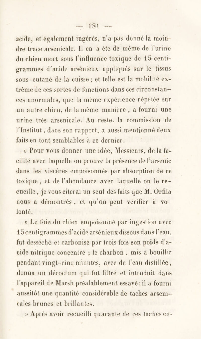 acide, et également ingérés, n’a pas donné la moin¬ dre trace arsenicale. Il en a été de même de l'urine du chien mort sous l’influence toxique de 15 centi¬ grammes d’acide arsénieux appliqués sur le tissus sous-cutané de la cuisse; et telle est la mobilité ex¬ trême de ces sortes de fonctions dans ces circonstan¬ ces anormales, que la même expérience répétée sur un autre chien, de la même manière , a fourni une urine très arsenicale. Au reste, la commission de 1 'Institut, dans son rapport, a aussi mentionné deux faits en tout semblables à ce dernier. » Pour vous donner une idée, Messieurs, de la fa¬ cilité avec laquelle on prouve la présence de l’arsenic dans les' viscères empoisonnés par absorption de ce toxique, et de l’abondance avec laquelle on le re¬ cueille , je vous citerai un seul des faits que M. Orhla nous a démontrés , et qu’on peut vérifier à vo lonté. » Le foie du chien empoisonné par ingestion avec 15centigrammes d’acide arsénieuxdissous dans l’eau, fut desséché et carbonisé par trois fois son poids d’a¬ cide nitrique concentré ; le charbon , mis à bouillir pendant vingt-cinq minutes, avec de l’eau distillée, donna un décoctum qui fut filtré et introduit dans l’appareil de Marsh préalablement essayé;il a fourni aussitôt une quantité considérable de taches arseni¬ cales brunes et brillantes. » Après avoir recueilli quarante de ces taches en-