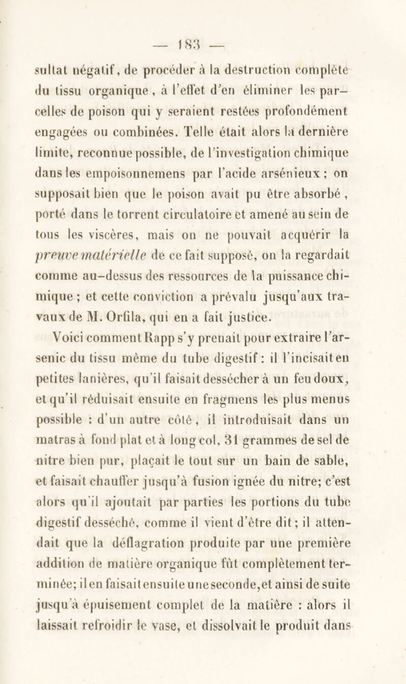 sultat négatif, de procéder à la destruction complète du tissu organique , à l’effet d’en éliminer les par¬ celles de poison qui y seraient restées profondément engagées ou combinées. Telle était alors la dernière limite, reconnue possible, de l’investigation chimique dans les empoisonnemens par l’acide arsénieux; on supposait bien que le poison avait pu être absorbé , porté dans le torrent circulatoire et amené au sein de tous les viscères, mais on ne pouvait acquérir la prouve matérielle de ce fait supposé, on la regardait comme au-dessus des ressources de la puissance chi¬ mique ; et cette conviction a prévalu jusqu’aux tra¬ vaux de M. Orlila, qui en a fait justice. Voici comment Rapp s’y prenait pour extraire l’ar¬ senic du tissu même du tube digestif : il l’incisait en petites lanières, qu’il faisait dessécher à un feu doux, et qu’il réduisait ensuite en fragmens les plus menus possible : d’un autre côlé, il introduisait dans un matras à fond plat et à long col, 31 grammes de sel de nitre bien pur, plaçait le tout sur un bain de sable, et faisait chauffer jusqu’à fusion ignée du nitre; c’est alors qu'il ajoutait par parties les portions du tube digestif desséché, comme il vient d’être dit ; il atten¬ dait que la déflagration produite par une première addition de matière organique fût complètement ter¬ minée; il en faisaitcnsuileuneseconde,et ainsi de suite jusqu’à épuisement complet de la matière : alors il laissait refroidir le vase, et dissolvait le produit dans